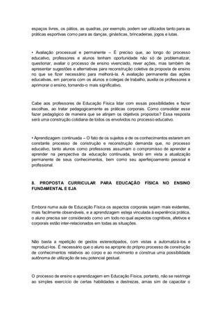 espaços livres, os pátios, as quadras, por exemplo, podem ser utilizados tanto para as
práticas esportivas como para as danças, ginásticas, brincadeiras, jogos e lutas.
• Avaliação processual e permanente – É preciso que, ao longo do processo
educativo, professores e alunos tenham oportunidade não só de problematizar,
questionar, avaliar o processo de ensino vivenciado, rever ações, mas também de
apresentar sugestões e alternativas para reconstrução coletiva da proposta de ensino
no que se fizer necessário para melhorá-la. A avaliação permanente das ações
educativas, em parceria com os alunos e colegas de trabalho, auxilia os professores a
aprimorar o ensino, tornando-o mais significativo.
Cabe aos professores de Educação Física lidar com essas possibilidades e fazer
escolhas, ao tratar pedagogicamente as práticas corporais. Como consolidar esse
fazer pedagógico de maneira que se atinjam os objetivos propostos? Essa resposta
será uma construção cotidiana de todos os envolvidos no processo educativo.
• Aprendizagem continuada – O fato de os sujeitos e de os conhecimentos estarem em
constante processo de construção e reconstrução demanda que, no processo
educativo, tanto alunos como professores assumam o compromisso de aprender a
aprender na perspectiva da educação continuada, tendo em vista a atualização
permanente de seus conhecimentos, bem como seu aperfeiçoamento pessoal e
profissional.
8. PROPOSTA CURRICULAR PARA EDUCAÇÃO FÍSICA NO ENSINO
FUNDAMENTAL E EJA
Embora numa aula de Educação Física os aspectos corporais sejam mais evidentes,
mais facilmente observáveis, e a aprendizagem esteja vinculada à experiência prática,
o aluno precisa ser considerado como um todo no qual aspectos cognitivos, afetivos e
corporais estão inter-relacionados em todas as situações.
Não basta a repetição de gestos estereotipados, com vistas a automatizá-los e
reproduzi-los. É necessário que o aluno se aproprie do próprio processo de construção
de conhecimentos relativos ao corpo e ao movimento e construa uma possibilidade
autônoma de utilização de seu potencial gestual.
O processo de ensino e aprendizagem em Educação Física, portanto, não se restringe
ao simples exercício de certas habilidades e destrezas, amas sim de capacitar o
 