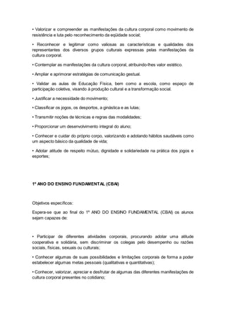 • Valorizar e compreender as manifestações da cultura corporal como movimento de
resistência e luta pelo reconhecimento da eqüidade social;
• Reconhecer e legitimar como valiosas as características e qualidades dos
representantes dos diversos grupos culturais expressas pelas manifestações da
cultura corporal.
• Contemplar as manifestações da cultura corporal, atribuindo-lhes valor estético.
• Ampliar e aprimorar estratégias de comunicação gestual.
• Validar as aulas de Educação Física, bem como a escola, como espaço de
participação coletiva, visando à produção cultural e a transformação social.
• Justificar a necessidade do movimento;
• Classificar os jogos, os desportos, a ginástica e as lutas;
• Transmitir noções de técnicas e regras das modalidades;
• Proporcionar um desenvolvimento integral do aluno;
• Conhecer e cuidar do próprio corpo, valorizando e adotando hábitos saudáveis como
um aspecto básico da qualidade de vida;
• Adotar atitude de respeito mútuo, dignidade e solidariedade na prática dos jogos e
esportes;
1º ANO DO ENSINO FUNDAMENTAL (CBAI)
Objetivos específicos:
Espera-se que ao final do 1º ANO DO ENSINO FUNDAMENTAL (CBAI) os alunos
sejam capazes de:
• Participar de diferentes atividades corporais, procurando adotar uma atitude
cooperativa e solidária, sem discriminar os colegas pelo desempenho ou razões
sociais, físicas, sexuais ou culturais;
• Conhecer algumas de suas possibilidades e limitações corporais de forma a poder
estabelecer algumas metas pessoais (qualitativas e quantitativas);
• Conhecer, valorizar, apreciar e desfrutar de algumas das diferentes manifestações de
cultura corporal presentes no cotidiano;
 