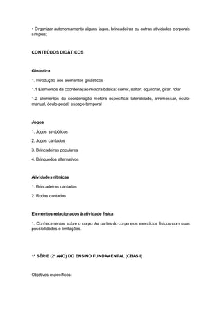 • Organizar autonomamente alguns jogos, brincadeiras ou outras atividades corporais
simples;
CONTEÚDOS DIDÁTICOS
Ginástica
1. Introdução aos elementos ginásticos
1.1 Elementos da coordenação motora básica: correr, saltar, equilibrar, girar, rolar
1.2 Elementos da coordenação motora específica: lateralidade, arremessar, óculo-
manual, óculo-pedal, espaço-temporal
Jogos
1. Jogos simbólicos
2. Jogos cantados
3. Brincadeiras populares
4. Brinquedos alternativos
Atividades rítmicas
1. Brincadeiras cantadas
2. Rodas cantadas
Elementos relacionados à atividade física
1. Conhecimentos sobre o corpo: As partes do corpo e os exercícios físicos com suas
possibilidades e limitações.
1ª SÉRIE (2º ANO) DO ENSINO FUNDAMENTAL (CBAS I)
Objetivos específicos:
 
