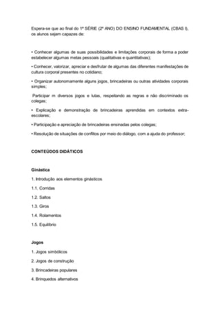 Espera-se que ao final do 1ª SÉRIE (2º ANO) DO ENSINO FUNDAMENTAL (CBAS I),
os alunos sejam capazes de:
• Conhecer algumas de suas possibilidades e limitações corporais de forma a poder
estabelecer algumas metas pessoais (qualitativas e quantitativas);
• Conhecer, valorizar, apreciar e desfrutar de algumas das diferentes manifestações de
cultura corporal presentes no cotidiano;
• Organizar autonomamente alguns jogos, brincadeiras ou outras atividades corporais
simples;
Participar m diversos jogos e lutas, respeitando as regras e não discriminado os
colegas;
• Explicação e demonstração de brincadeiras aprendidas em contextos extra-
escolares;
• Participação e apreciação de brincadeiras ensinadas pelos colegas;
• Resolução de situações de conflitos por meio do diálogo, com a ajuda do professor;
CONTEÚDOS DIDÁTICOS
Ginástica
1. Introdução aos elementos ginásticos
1.1. Corridas
1.2. Saltos
1.3. Giros
1.4. Rolamentos
1.5. Equilíbrio
Jogos
1. Jogos simbólicos
2. Jogos de construção
3. Brincadeiras populares
4. Brinquedos alternativos
 