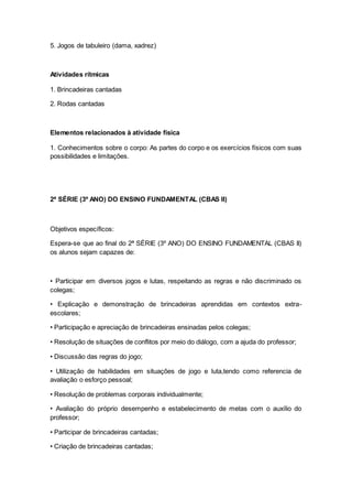 5. Jogos de tabuleiro (dama, xadrez)
Atividades rítmicas
1. Brincadeiras cantadas
2. Rodas cantadas
Elementos relacionados à atividade física
1. Conhecimentos sobre o corpo: As partes do corpo e os exercícios físicos com suas
possibilidades e limitações.
2ª SÉRIE (3º ANO) DO ENSINO FUNDAMENTAL (CBAS II)
Objetivos específicos:
Espera-se que ao final do 2ª SÉRIE (3º ANO) DO ENSINO FUNDAMENTAL (CBAS II)
os alunos sejam capazes de:
• Participar em diversos jogos e lutas, respeitando as regras e não discriminado os
colegas;
• Explicação e demonstração de brincadeiras aprendidas em contextos extra-
escolares;
• Participação e apreciação de brincadeiras ensinadas pelos colegas;
• Resolução de situações de conflitos por meio do diálogo, com a ajuda do professor;
• Discussão das regras do jogo;
• Utilização de habilidades em situações de jogo e luta,tendo como referencia de
avaliação o esforço pessoal;
• Resolução de problemas corporais individualmente;
• Avaliação do próprio desempenho e estabelecimento de metas com o auxílio do
professor;
• Participar de brincadeiras cantadas;
• Criação de brincadeiras cantadas;
 
