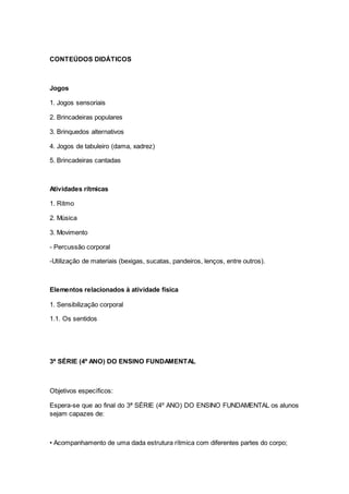 CONTEÚDOS DIDÁTICOS
Jogos
1. Jogos sensoriais
2. Brincadeiras populares
3. Brinquedos alternativos
4. Jogos de tabuleiro (dama, xadrez)
5. Brincadeiras cantadas
Atividades rítmicas
1. Ritmo
2. Música
3. Movimento
- Percussão corporal
-Utilização de materiais (bexigas, sucatas, pandeiros, lenços, entre outros).
Elementos relacionados à atividade física
1. Sensibilização corporal
1.1. Os sentidos
3ª SÉRIE (4º ANO) DO ENSINO FUNDAMENTAL
Objetivos específicos:
Espera-se que ao final do 3ª SÉRIE (4º ANO) DO ENSINO FUNDAMENTAL os alunos
sejam capazes de:
• Acompanhamento de uma dada estrutura rítmica com diferentes partes do corpo;
 