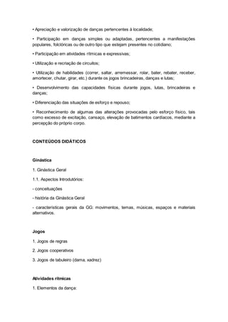 • Apreciação e valorização de danças pertencentes à localidade;
• Participação em danças simples ou adaptadas, pertencentes a manifestações
populares, folclóricas ou de outro tipo que estejam presentes no cotidiano;
• Participação em atividades rítmicas e expressivas;
• Utilização e recriação de circuitos;
• Utilização de habilidades (correr, saltar, arremessar, rolar, bater, rebater, receber,
amortecer, chutar, girar, etc.) durante os jogos brincadeiras, danças e lutas;
• Desenvolvimento das capacidades físicas durante jogos, lutas, brincadeiras e
danças;
• Diferenciação das situações de esforço e repouso;
• Reconhecimento de algumas das alterações provocadas pelo esforço físico, tais
como excesso de excitação, cansaço, elevação de batimentos cardíacos, mediante a
percepção do próprio corpo.
CONTEÚDOS DIDÁTICOS
Ginástica
1. Ginástica Geral
1.1. Aspectos Introdutórios:
- conceituações
- história da Ginástica Geral
- características gerais da GG: movimentos, temas, músicas, espaços e materiais
alternativos.
Jogos
1. Jogos de regras
2. Jogos cooperativos
3. Jogos de tabuleiro (dama, xadrez)
Atividades rítmicas
1. Elementos da dança:
 