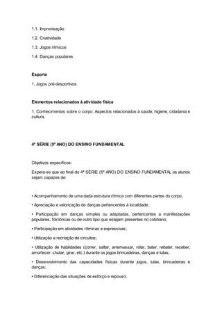 1.1. Improvisação
1.2. Criatividade
1.3. Jogos rítmicos
1.4. Danças populares
Esporte
1. Jogos pré-desportivos
Elementos relacionados à atividade física
1. Conhecimentos sobre o corpo: Aspectos relacionados à saúde, higiene, cidadania e
cultura.
4ª SÉRIE (5º ANO) DO ENSINO FUNDAMENTAL
Objetivos específicos:
Espera-se que ao final do 4ª SÉRIE (5º ANO) DO ENSINO FUNDAMENTAL os alunos
sejam capazes de:
• Acompanhamento de uma dada estrutura rítmica com diferentes partes do corpo;
• Apreciação e valorização de danças pertencentes à localidade;
• Participação em danças simples ou adaptadas, pertencentes a manifestações
populares, folclóricas ou de outro tipo que estejam presentes no cotidiano;
• Participação em atividades rítmicas e expressivas;
• Utilização e recriação de circuitos;
• Utilização de habilidades (correr, saltar, arremessar, rolar, bater, rebater, receber,
amortecer, chutar, girar, etc.) durante os jogos brincadeiras, danças e lutas;
• Desenvolvimento das capacidades físicas durante jogos, lutas, brincadeiras e
danças;
• Diferenciação das situações de esforço e repouso;
 