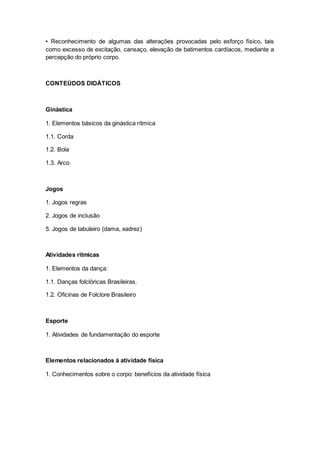 • Reconhecimento de algumas das alterações provocadas pelo esforço físico, tais
como excesso de excitação, cansaço, elevação de batimentos cardíacos, mediante a
percepção do próprio corpo.
CONTEÚDOS DIDÁTICOS
Ginástica
1. Elementos básicos da ginástica rítmica
1.1. Corda
1.2. Bola
1.3. Arco
Jogos
1. Jogos regras
2. Jogos de inclusão
5. Jogos de tabuleiro (dama, xadrez)
Atividades rítmicas
1. Elementos da dança:
1.1. Danças folclóricas Brasileiras.
1.2. Oficinas de Folclore Brasileiro
Esporte
1. Atividades de fundamentação do esporte
Elementos relacionados à atividade física
1. Conhecimentos sobre o corpo: benefícios da atividade física
 