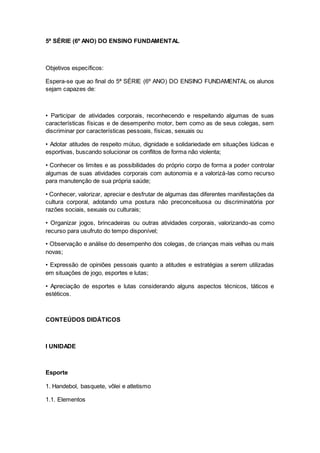 5ª SÉRIE (6º ANO) DO ENSINO FUNDAMENTAL
Objetivos específicos:
Espera-se que ao final do 5ª SÉRIE (6º ANO) DO ENSINO FUNDAMENTAL os alunos
sejam capazes de:
• Participar de atividades corporais, reconhecendo e respeitando algumas de suas
características físicas e de desempenho motor, bem como as de seus colegas, sem
discriminar por características pessoais, físicas, sexuais ou
• Adotar atitudes de respeito mútuo, dignidade e solidariedade em situações lúdicas e
esportivas, buscando solucionar os conflitos de forma não violenta;
• Conhecer os limites e as possibilidades do próprio corpo de forma a poder controlar
algumas de suas atividades corporais com autonomia e a valorizá-las como recurso
para manutenção de sua própria saúde;
• Conhecer, valorizar, apreciar e desfrutar de algumas das diferentes manifestações da
cultura corporal, adotando uma postura não preconceituosa ou discriminatória por
razões sociais, sexuais ou culturais;
• Organizar jogos, brincadeiras ou outras atividades corporais, valorizando-as como
recurso para usufruto do tempo disponível;
• Observação e análise do desempenho dos colegas, de crianças mais velhas ou mais
novas;
• Expressão de opiniões pessoais quanto a atitudes e estratégias a serem utilizadas
em situações de jogo, esportes e lutas;
• Apreciação de esportes e lutas considerando alguns aspectos técnicos, táticos e
estéticos.
CONTEÚDOS DIDÁTICOS
I UNIDADE
Esporte
1. Handebol, basquete, vôlei e atletismo
1.1. Elementos
 