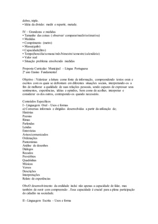 dobro, triplo.
• Idéia da divisão: medir e repartir, metade.
IV – Grandezas e medidas
• Tamanho das coisas ( observar/ comparar/medir/estimativa)
• Medidas
• Comprimento (metro)
• Massa(quilo)
• Capacidade(litro)
• Tempo(hora/dia/semana/mês/bimestre/semestre/calendário)
• Valor real
• Situação problema envolvendo medidas
Proposta Curricular Municipal – Língua Portuguesa
2º ano Ensino Fundamental
Objetivo : Valorizar a leitura como fonte de informação, compreendendo textos orais e
escritos com os quais se defrontam em diferentes situações sociais, interpretando-os a
fim de melhorar a qualidade de suas relações pessoais, sendo capazes de expressar seus
sentimentos, experiências, idéias e opiniões, bem como de acolher, interpretar e
considerar os dos outros, contrapondo-os quando necessário.
Conteúdos Específicos
I - Linguagem Oral – Usos e formas
a) Conversas informais e dirigidas desenvolvidas a partir da utilização de;
Histórias
Poesias
Rimas
Parlendas
Lendas
Entrevistas
Avisos/comunicados
Ordenações
Pantomimas
Análise de desenhos
Diálogos
Recados
Provérbios
Quadrinhas
Músicas
Versos
Descrições
Interpretações
Relato de experiências
Obs:O desenvolvimento da oralidade inclui não apenas a capacidade de falar, mas
também de ouvir com compreensão . Essa capacidade é crucial para a plena participação
do cidadão na sociedade.
II - Linguagem Escrita – Usos e forma
 