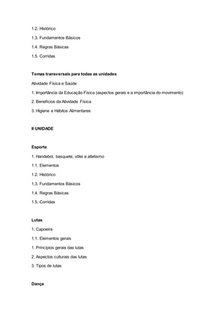 1.2. Histórico
1.3. Fundamentos Básicos
1.4. Regras Básicas
1.5. Corridas
Temas transversais para todas as unidades
Atividade Física e Saúde
1. Importância da Educação Física (aspectos gerais e a importância do movimento)
2. Benefícios da Atividade Física
3. Higiene e Hábitos Alimentares
II UNIDADE
Esporte
1. Handebol, basquete, vôlei e atletismo
1.1. Elementos
1.2. Histórico
1.3. Fundamentos Básicos
1.4. Regras Básicas
1.5. Corridas
Lutas
1. Capoeira
1.1. Elementos gerais
1. Princípios gerais das lutas
2. Aspectos culturais das lutas
3. Tipos de lutas
Dança
 