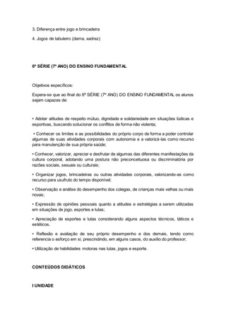 3. Diferença entre jogo e brincadeira
4. Jogos de tabuleiro (dama, xadrez)
6ª SÉRIE (7º ANO) DO ENSINO FUNDAMENTAL
Objetivos específicos:
Espera-se que ao final do 6ª SÉRIE (7º ANO) DO ENSINO FUNDAMENTAL os alunos
sejam capazes de:
• Adotar atitudes de respeito mútuo, dignidade e solidariedade em situações lúdicas e
esportivas, buscando solucionar os conflitos de forma não violenta;
• Conhecer os limites e as possibilidades do próprio corpo de forma a poder controlar
algumas de suas atividades corporais com autonomia e a valorizá-las como recurso
para manutenção de sua própria saúde;
• Conhecer, valorizar, apreciar e desfrutar de algumas das diferentes manifestações da
cultura corporal, adotando uma postura não preconceituosa ou discriminatória por
razões sociais, sexuais ou culturais;
• Organizar jogos, brincadeiras ou outras atividades corporais, valorizando-as como
recurso para usufruto do tempo disponível;
• Observação e análise do desempenho dos colegas, de crianças mais velhas ou mais
novas;
• Expressão de opiniões pessoais quanto a atitudes e estratégias a serem utilizadas
em situações de jogo, esportes e lutas;
• Apreciação de esportes e lutas considerando alguns aspectos técnicos, táticos e
estéticos.
• Reflexão e avaliação de seu próprio desempenho e dos demais, tendo como
referencia o esforço em si, prescindindo, em alguns casos, do auxílio do professor;
• Utilização de habilidades motoras nas lutas, jogos e esporte.
CONTEÚDOS DIDÁTICOS
I UNIDADE
 