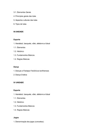 3.1. Elementos Gerais
4. Princípios gerais das lutas
5. Aspectos culturais das lutas
6. Tipos de lutas
III UNIDADE
Esporte
1. Handebol, basquete, vôlei, atletismo e futsal
1.1. Elementos
1.2. Histórico
1.3. Fundamentos Básicos
1.4. Regras Básicas
Dança
1. Danças e Festejos Folclóricos bonfinenses
2. Dança Criativa
IV UNIDADE
Esporte
1. Handebol, basquete, vôlei, atletismo e futsal
1.1. Elementos
1.2. Histórico
1.3. Fundamentos Básicos
1.4. Regras Básicas
Jogos
1. Denominação dos jogos (conceitos):
 