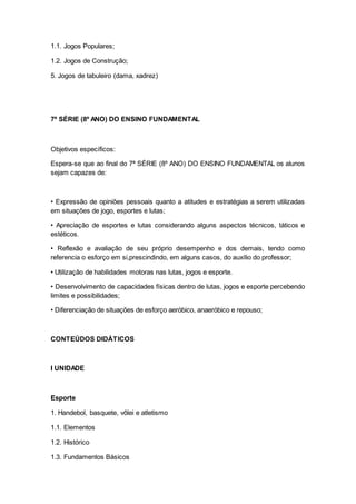 1.1. Jogos Populares;
1.2. Jogos de Construção;
5. Jogos de tabuleiro (dama, xadrez)
7ª SÉRIE (8º ANO) DO ENSINO FUNDAMENTAL
Objetivos específicos:
Espera-se que ao final do 7ª SÉRIE (8º ANO) DO ENSINO FUNDAMENTAL os alunos
sejam capazes de:
• Expressão de opiniões pessoais quanto a atitudes e estratégias a serem utilizadas
em situações de jogo, esportes e lutas;
• Apreciação de esportes e lutas considerando alguns aspectos técnicos, táticos e
estéticos.
• Reflexão e avaliação de seu próprio desempenho e dos demais, tendo como
referencia o esforço em si,prescindindo, em alguns casos, do auxílio do professor;
• Utilização de habilidades motoras nas lutas, jogos e esporte.
• Desenvolvimento de capacidades físicas dentro de lutas, jogos e esporte percebendo
limites e possibilidades;
• Diferenciação de situações de esforço aeróbico, anaeróbico e repouso;
CONTEÚDOS DIDÁTICOS
I UNIDADE
Esporte
1. Handebol, basquete, vôlei e atletismo
1.1. Elementos
1.2. Histórico
1.3. Fundamentos Básicos
 