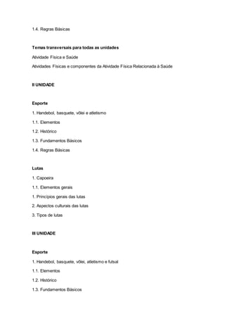 1.4. Regras Básicas
Temas transversais para todas as unidades
Atividade Física e Saúde
Atividades Físicas e componentes da Atividade Física Relacionada à Saúde
II UNIDADE
Esporte
1. Handebol, basquete, vôlei e atletismo
1.1. Elementos
1.2. Histórico
1.3. Fundamentos Básicos
1.4. Regras Básicas
Lutas
1. Capoeira
1.1. Elementos gerais
1. Princípios gerais das lutas
2. Aspectos culturais das lutas
3. Tipos de lutas
III UNIDADE
Esporte
1. Handebol, basquete, vôlei, atletismo e futsal
1.1. Elementos
1.2. Histórico
1.3. Fundamentos Básicos
 