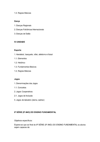 1.4. Regras Básicas
Dança
1. Danças Regionais
2. Danças Folclóricas Internacionais
3. Danças de Salão
IV UNIDADE
Esporte
1. Handebol, basquete, vôlei, atletismo e futsal
1.1. Elementos
1.2. Histórico
1.3. Fundamentos Básicos
1.4. Regras Básicas
Jogos
1. Denominações dos Jogos
1.1. Conceitos
2. Jogos Cooperativos
2.1. Jogos de Inclusão
5. Jogos de tabuleiro (dama, xadrez)
8ª SÉRIE (9º ANO) DO ENSINO FUNDAMENTAL
Objetivos específicos:
Espera-se que ao final do 8ª SÉRIE (9º ANO) DO ENSINO FUNDAMENTAL os alunos
sejam capazes de:
 