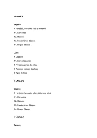 II UNIDADE
Esporte
1. Handebol, basquete, vôlei e atletismo
1.1. Elementos
1.2. Histórico
1.3. Fundamentos Básicos
1.4. Regras Básicas
Lutas
1. Capoeira
1.1. Elementos gerais
1. Princípios gerais das lutas
2. Aspectos culturais das lutas
3. Tipos de lutas
III UNIDADE
Esporte
1. Handebol, basquete, vôlei, atletismo e futsal
1.1. Elementos
1.2. Histórico
1.3. Fundamentos Básicos
1.4. Regras Básicas
IV UNIDADE
Esporte
 
