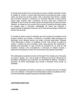 A inclusão da Educação Física na Educação de Jovens e Adultos representa o direito
do cidadão de construir e usufruir deste instrumento de promoção da saúde, e poder
utilizar seu tempo livre de forma criativa. Cabe a Educação Física formar o cidadão
que vai produzir reproduzir e transformar, os conteúdos referentes à cultura corporal
(dança, jogos, esportes, lutas e ginásticas), de forma crítica para a melhoria da
qualidade de vida. A escola de maneira geral e a Educação física em particular podem
colaborar, na medida em que mostram para os alunos os benefícios da prática regular
de atividade física e constroem metodologias de ensino que propiciam a
experimentação de atividades prazerosas, de tal modo que eles desejem continuá-las
também fora da escola.
O conceito de cultura corporal é entendido aqui como produto da sociedade e como
processo dinâmico que constitui e transforma a sociedade. Nesta perspectiva, foi
identificado como relevante elencar uma diretriz curricular denominada: “Atividade
Física Relacionada à Saúde e à Qualidade de Vida”. Este enfoque se justifica ao
analisar o cotidiano de nossa sociedade, aonde muitas pessoas vêm substituindo a
atividade pela passividade, ou seja, aumento da prevalência de um estilo de vida
sedentário, trazendo como conseqüências a diminuição do trabalho corporal, o
aparecimento de doenças crônicas não transmissíveis e/ou doenças hipocinéticas.
Para elaboração da proposta de ensino da Educação Física voltada para a Educação
de Jovens e Adultos, com o fito de atingir os interesses dos alunos utilizaremos as
abordagens pedagógicas que contemplem uma diversidade de objetivos, conteúdos e
processos de ensino aprendizagem que compõe a Educação Física escolar na
atualidade.
Diante da singularidade encontrada no alunado que é assistido pela EJA, foi definido
como eixo norteador à “Educação Física Relacionada à Saúde e Qualidade de Vida”.
E assim apresentada a seguinte proposta de conteúdos didáticos:
CONTEÚDOS DIDÁTICOS
I UNIDADE
 