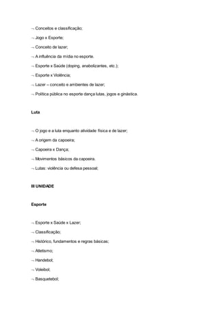  Conceitos e classificação;
 Jogo x Esporte;
 Conceito de lazer;
 A influência da mídia no esporte.
 Esporte x Saúde (doping, anabolizantes, etc.);
 Esporte x Violência;
 Lazer – conceito e ambientes de lazer;
 Política pública no esporte dança lutas, jogos e ginástica.
Luta
 O jogo e a luta enquanto atividade física e de lazer;
 A origem da capoeira;
 Capoeira x Dança;
 Movimentos básicos da capoeira.
 Lutas: violência ou defesa pessoal;
III UNIDADE
Esporte
 Esporte x Saúde x Lazer;
 Classificação;
 Histórico, fundamentos e regras básicas;
 Atletismo;
 Handebol;
 Voleibol;
 Basquetebol;
 