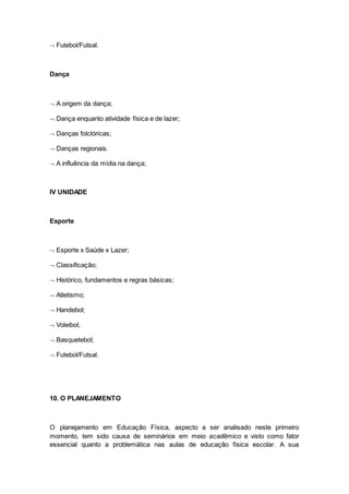  Futebol/Futsal.
Dança
 A origem da dança;
 Dança enquanto atividade física e de lazer;
 Danças folclóricas;
 Danças regionais.
 A influência da mídia na dança;
IV UNIDADE
Esporte
 Esporte x Saúde x Lazer;
 Classificação;
 Histórico, fundamentos e regras básicas;
 Atletismo;
 Handebol;
 Voleibol;
 Basquetebol;
 Futebol/Futsal.
10. O PLANEJAMENTO
O planejamento em Educação Física, aspecto a ser analisado neste primeiro
momento, tem sido causa de seminários em meio acadêmico e visto como fator
essencial quanto a problemática nas aulas de educação física escolar. A sua
 