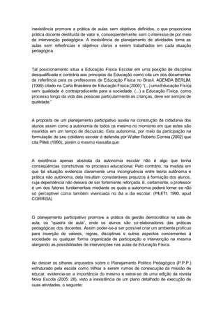 inexistência promove a prática de aulas sem objetivos definidos, o que proporciona
prática docente destituída de valor e, conseqüentemente, sem o interesse de por meio
da intervenção pedagógica. A inexistência de planejamento de atividades torna as
aulas sem referências e objetivos claros a serem trabalhados em cada atuação
pedagógica.
Tal posicionamento situa a Educação Física Escolar em uma posição de disciplina
desqualificada e contrária aos princípios da Educação como cita um dos documentos
de referência para os professores de Educação Física no Brasil, AGENDA BERLIM,
(1999) citado na Carta Brasileira de Educação Física (2000) “(...) uma Educação Física
sem qualidade é contraproducente para a sociedade. (...) a Educação Física, como
processo longo da vida das pessoas particularmente as crianças, deve ser sempre de
qualidade.”
A proposta de um planejamento participativo auxilia na construção da cidadania dos
alunos assim como a autonomia de todos os mesmo no momento em que estes são
inseridos em um tempo de discussão. Esta autonomia, por meio da participação na
formulação de seu cotidiano escolar é defendia por Walter Roberto Correia (2002) que
cita Pilleti (1990), porém o mesmo ressalta que:
A existência apenas abstrata da autonomia escolar não é algo que tenha
conseqüências construtivas no processo educacional. Pelo contrário, na medida em
que tal situação evidencia claramente uma incongruência entre teoria autônoma e
prática não autônoma, dela resultam consideráveis prejuízos à formação dos alunos,
cuja dependência não deixará de ser fortemente reforçada. E, certamente, o professor
é um dos fatores fundamentais mediante os quais a autonomia poderá tornar-se não
só perceptível como também vivenciada no dia a dia escolar. (PILETI, 1990, apud
CORREIA)
O planejamento participativo promove a prática da gestão democrática na sala de
aula, ou “quadra de aula”, onde os alunos são co-elaboradores das práticas
pedagógicas dos docentes. Assim poder-se-á ser possível criar um ambiente profícuo
para inserção de valores, regras, disciplinas e outros aspectos concernentes à
sociedade ou qualquer forma organizada de participação e intervenção na mesma
alargando as possibilidades de intervenções nas aulas de Educação Física.
Ao descer os olhares arqueados sobre o Planejamento Político Pedagógico (P.P.P.)
estruturado pela escola como trilhos a serem rumos de consecução da missão de
educar, evidencia-se a importância do mesmo e extrai-se de uma edição da revista
Nova Escola (2005: 28), visto a inexistência de um plano detalhado de execução de
suas atividades, o seguinte:
 