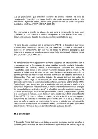 (...) os profissionais que entendem bastante de didática insistem na idéia de
planejamento como algo que requer horário, discussão, esquematização e certa
formalidade. Agindo-se assim, tem-se uma garantia de que as aulas vão ganhar
qualidade e eficiência. (NOVA ESCOLA, 2005: 28)
Em referências a criação de planos de aula para a consecução de aulas com
qualidades e com objetivos a serem perseguidos, e sua ligação direta com o
documento norteador da ação docente, o periódico supracitado cita que:
“O plano de aula se articula com o planejamento [P.P.P] – a definição do que vai ser
ensinado num determinado período, de que modo isso ocorrerá e como será a
avaliação. O planejamento, por sua vez, se baseia na proposta pedagógica, que
determina a atuação da escola na comunidade: linha educacional, objetivos gerais
etc.” (NOVA ESCOLA, 2005: 28)
No transcorrer das observações in loco é notória a docência em educação física sem a
preocupação com a formatação de aulas dirigidas segundo objetivos delineados.
Evidencia-se tal situação, devido a transitoriedade constante das atividades
requisitadas pelos alunos e em nenhum momento dialogada com os mesmos. Ao
exercitar a dialogicidade inicia-se um processo de democratização e resolução de
conflitos por meio da mediação dos docentes e afirmação da cidadania de crianças e
adolescentes. Para que momentos dotados de valores ocorram nas aulas de
Educação Física, urge a necessidade de aulas orientadas por planejamentos
delineados com metas a serem alcançadas visto que, como cita Gabriel Chalita (2003,
Contra-Capa) “num tempo em que a aparência vale mais do que a essência e a
competição impera nos relacionamentos, é imprescindível falar com nossas crianças
de companheirismo, amizade e amor” e tal prática somente acontecem quando os
docentes em educação física escolar proporcionem práticas que promovam a gênese
e a construção de valores, assim também como relata Mauro Betti e Luis Roberto
Zulliani (2002: 75) quando definem o objetivo da educação física escolar enquanto
componente do currículo escolarizado que se centra em ser a de “(...) introduzir o
aluno na cultura corporal de movimentos, formando o cidadão que vai produzi-la,
reproduzi-la e transformá-la, instrumentalizando-o para usufruir do jogo, do esporte,
das atividades rítmicas e dança (...) em benefício da qualidade de vida”.
11. O CONTEÚDO
A Educação Física distingue-se de todas as demais disciplinas quando se refere a
conteúdo, pois a mesmas em nenhum momento é apresentada em formato algum de
 