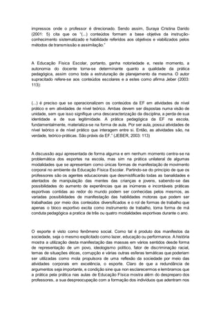 impressos onde o professor é direcionado. Sendo assim, Suraya Cristina Darido
(2001: 5) cita que os “(...) conteúdos formam a base objetiva da instrução-
conhecimento sistematizado e habilidade referidos aos objetivos e viabilizados pelos
métodos de transmissão e assimilação.”
A Educação Física Escolar, portanto, ganha notoriedade e, neste momento, a
autonomia do docente torna-se determinante quanto a qualidade da prática
pedagógica, assim como toda a estruturação de planejamento da mesma. O autor
supracitado refere-se aos conteúdos escolares e a estes como afirma Jeber (2003:
113):
(...) é preciso que se operacionalizem os conteúdos da EF em atividades de nível
prático e em atividades de nível teórico. Ambas devem ser dispostas numa visão de
unidade, sem que isso signifique uma descaracterização da disciplina, a perda de sua
identidade e de sua legitimidade. A prática pedagógica da EF na escola,
fundamentalmente, materializa-se na forma de aula. Por ser aula, possui atividades de
nível teórico e de nível prático que interagem entre si. Então, as atividades são, na
verdade, teórico-práticas. São práxis da EF.” (JEBER, 2003: 113)
A discussão aqui apresentada de forma alguma e em nenhum momento centra-se na
problemática dos esportes na escola, mas sim na prática unilateral de algumas
modalidades que se apresentam como únicas formas de manifestação de movimento
corporal no ambiente da Educação Física Escolar. Partindo-se do princípio de que os
professores são os agentes educacionais que desmistificarão todas as banalidades e
atentados de manipulação das mentes das crianças e jovens, sabendo-se das
possibilidades do aumento de experiências que as inúmeras e incontáveis práticas
esportivas contidas ao redor do mundo podem ser conhecidas pelos mesmos, as
variadas possibilidades de manifestação das habilidades motoras que podem ser
trabalhadas por meio dos conteúdos diversificados e o rol de formas de trabalho que
apenas o bloco esportivo excita como instrumento de trabalho, toma forma de má
conduta pedagógica a pratica de três ou quatro modalidades esportivas durante o ano.
O esporte é visto como fenômeno social. Como tal é produto dos manifestos da
sociedade, seja o mesmo explicitado como lazer, educação ou performance. A história
mostra a utilização desta manifestação das massas em vários sentidos desde forma
de representação de um povo, ideologismo político, fator de discriminação racial,
temas de situações éticas, corrupção e várias outras esferas temáticas que poderiam
ser utilizadas como mola propulsora de uma reflexão da sociedade por meio das
atividades corporais em excelência, o esporte. Claro de que a redundância de
argumentos seja importante, e condição sine qua non esclarecermos e lembramos que
a prática pela prática nas aulas de Educação Física mostra além do despreparo dos
professores, a sua despreocupação com a formação dos indivíduos que adentram nos
 