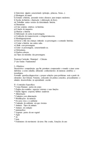 i) Entrevistar alguém caracterizado (príncipe, princesa, bruxa...).
j) Montagem de mural.
k) Estudar a história, passando textos clássicos para tempos modernos.
l) Escrita da história e ilustração ( elaboração do livro).
m) Trabalhar outras versões de determinada história.
n) Dramatizar.
o) Criar cenários relativos às histórias.
p) Criação de maquetes.
q) Musicar a história
r) Elaboração de cartas às personagens.
s) Confecção de roupas/recorte e colagem/máscaras.
t) Modelagem/pintura
u) Gravar a fala das crianças imitando os personagens e contando histórias.
v) Contar a história nas outras salas.
w) Baile com personagens.
x) Listar os personagens, caracterizando-as.
y) Dobraduras.
z) Quebra-cabeças.
aa) Tipos de moradias das personagens.
Proposta Curricular Municipal – Ciências
2º ano Ensino Fundamental
I - Objetivos:
Desenvolver competências que lhe permitam compreender o mundo e atuar como
indivíduo e como cidadão, utilizando conhecimentos de natureza científica e
tecnológica.
Formular questões,diagnosticar e propor soluções para problemas reais a partir de
elementos das Ciências Naturais, colocando em prática conceitos, procedimentos e
atitudes desenvolvidas no aprendizado escolar
II - Conteúdos Específicos
* Corpo Humano: partes do corpo
* Órgãos dos sentidos: aspectos externos e suas funções
* Saúde: higiene corporal, hábitos saudáveis
* Alimentação
* Cuidados com alimentação
* Modificações da natureza
* Os seres vivos e o ambiente
* Cuidando do ambiente em que vivemos
* Animais: Tipos de animais
* Animais em extinção
* metamorfose
* Vegetais: partes de um vegetal
* Água
* Ar
* Solo
* Fenômenos do movimento da terra: Dia e noite, Estações do ano
 