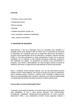 Conteúdo:
• Conhecer o corpo e seus limites;
• Coordenação motora;
• Ritmos corporais;
• Interação;
• Trabalhar lançamento, encaixe, etc.;
• Força, velocidade, resistência e flexibilidade;
• Jogos, danças e brincadeiras
13. PROCESSO DE AVALIAÇÃO
Historicamente, o fato de a Educação Física ser concebida como atividade e a
avaliação escolar estar atrelada à idéia de atribuir nota, na perspectiva de aprovação
ou reprovação, tem contribuído para que os professores dessa área não avaliem o
processo ensino-aprendizagem de forma sistemática. A avaliação, segundo Sacristán
(1998), é o meio pelo qual alguma ou várias características do aluno, de um grupo de
estudantes, de um ambiente, ou dos materiais educativos, professores, programas,
são analisadas por alguém, na perspectiva de conhecer suas características e
condições, seus limites e potencialidades, em razão de alguns critérios ou pontos de
referência, para emitir um julgamento que seja relevante em termos educacionais.
Assim, a avaliação merece atenção especial, uma vez que desempenha diversas
funções e serve a vários objetivos, não só para os alunos como para os professores,
para a instituição escolar, a família e o sistema social. Possibilita a criação de uma
cultura de responsabilidade pelos resultados, utilizando-os em ações de realimentação
e re-significação das práticas educativas escolares e políticas educacionais.
O que avaliar no ensino da Educação Física?
A resposta a essa pergunta depende, em primeiro lugar, da intencionalidade da nossa
ação pedagógica: O que o aluno precisa aprender? Que conhecimentos,
competências, habilidades, atitudes/valores/comportamentos os alunos precisam
desenvolver? Afinal, o que pretendemos ensinar? Essas perguntas orientam a
 