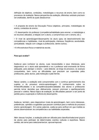 definição de objetivos, conteúdos, metodologias e recursos de ensino, bem como os
processos de avaliação. Nessa perspectiva de avaliação, diferentes variáveis precisam
ser analisadas, dentre as quais destacamos:
• A proposta de ensino da Educação Física (objetivos, princípios, metodologias de
ensino, conteúdos de ensino;
• O desempenho do professor (competência/habilidade para ensinar, a metodologia e
os recursos utilizados, a relação com o aluno, o compromisso com o ensino, etc.);
• O nível de aprendizagem/desempenho do aluno (grau de desenvolvimento das
competências e habilidades, nível de participação, interesse, freqüência, assiduidade,
pontualidade, relação com colegas e professores, dentre outros);
• A infra-estrutura física e material da escola.
Para que avaliar?
Avalia-se para conhecer os alunos, suas necessidades e seus interesses, para
diagnosticar se o aluno está aprendendo e se o professor está ensinando de forma
adequada, para planejar o ensino – para detectar, ao longo do processo, os avanços
conquistados, bem como as dificuldades que precisam ser superadas pelos
professores, pelos alunos, pela instituição e pela família.
Nesse cenário, a avaliação está comprometida com o contínuo aprimoramento dos
sujeitos e do processo ensino-aprendizagem. O conhecimento sobre os
limites/dificuldades e as competências/potencialidades dos alunos e professores
permite tomar decisões que, efetivamente, possam promover o aperfeiçoamento
pessoal e coletivo. Nessa lógica de avaliação, as dificuldades passam a ser ponto de
partida para a superação e melhoria do desempenho.
Avalia-se, também, para diagnosticar níveis de aprendizagem, bem como interesses,
preferências, opiniões e sugestões que possam contribuir para a melhoria do processo
ensino aprendizagem. Em outras palavras, avalia-se para verificar em que medida os
alunos desenvolveram as competências e as habilidades esperadas.
Além dessas funções, a avaliação pode ser utilizada para classificar/selecionar grupos
de alunos para participar de determinados eventos culturais e esportivos. Nesse
sentido, ela serve para selecionar/excluir, aprovar/reprovar.
 