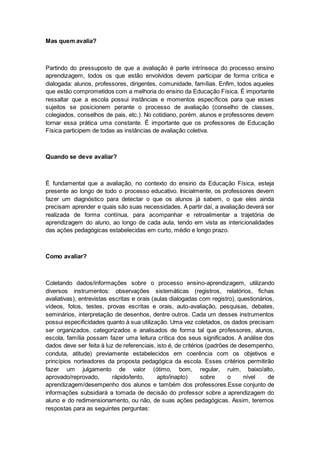 Mas quem avalia?
Partindo do pressuposto de que a avaliação é parte intrínseca do processo ensino
aprendizagem, todos os que estão envolvidos devem participar de forma crítica e
dialogada: alunos, professores, dirigentes, comunidade, famílias. Enfim, todos aqueles
que estão comprometidos com a melhoria do ensino da Educação Física. É importante
ressaltar que a escola possui instâncias e momentos específicos para que esses
sujeitos se posicionem perante o processo de avaliação (conselho de classes,
colegiados, conselhos de pais, etc.). No cotidiano, porém, alunos e professores devem
tornar essa prática uma constante. É importante que os professores de Educação
Física participem de todas as instâncias de avaliação coletiva.
Quando se deve avaliar?
É fundamental que a avaliação, no contexto do ensino da Educação Física, esteja
presente ao longo de todo o processo educativo. Inicialmente, os professores devem
fazer um diagnóstico para detectar o que os alunos já sabem, o que eles ainda
precisam aprender e quais são suas necessidades. A partir daí, a avaliação deverá ser
realizada de forma contínua, para acompanhar e retroalimentar a trajetória de
aprendizagem do aluno, ao longo de cada aula, tendo em vista as intencionalidades
das ações pedagógicas estabelecidas em curto, médio e longo prazo.
Como avaliar?
Coletando dados/informações sobre o processo ensino-aprendizagem, utilizando
diversos instrumentos: observações sistemáticas (registros, relatórios, fichas
avaliativas), entrevistas escritas e orais (aulas dialogadas com registro), questionários,
vídeos, fotos, testes, provas escritas e orais, auto-avaliação, pesquisas, debates,
seminários, interpretação de desenhos, dentre outros. Cada um desses instrumentos
possui especificidades quanto à sua utilização. Uma vez coletados, os dados precisam
ser organizados, categorizados e analisados de forma tal que professores, alunos,
escola, família possam fazer uma leitura crítica dos seus significados. A análise dos
dados deve ser feita à luz de referenciais, isto é, de critérios (padrões de desempenho,
conduta, atitude) previamente estabelecidos em coerência com os objetivos e
princípios norteadores da proposta pedagógica da escola. Esses critérios permitirão
fazer um julgamento de valor (ótimo, bom, regular, ruim, baixo/alto,
aprovado/reprovado, rápido/lento, apto/inapto) sobre o nível de
aprendizagem/desempenho dos alunos e também dos professores.Esse conjunto de
informações subsidiará a tomada de decisão do professor sobre a aprendizagem do
aluno e do redimensionamento, ou não, de suas ações pedagógicas. Assim, teremos
respostas para as seguintes perguntas:
 