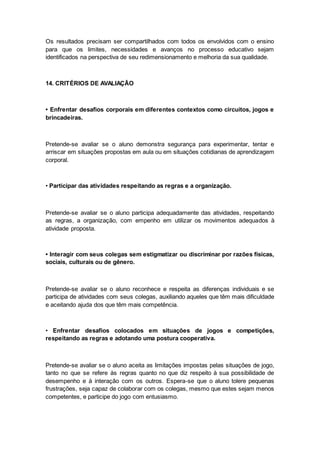 Os resultados precisam ser compartilhados com todos os envolvidos com o ensino
para que os limites, necessidades e avanços no processo educativo sejam
identificados na perspectiva de seu redimensionamento e melhoria da sua qualidade.
14. CRITÉRIOS DE AVALIAÇÃO
• Enfrentar desafios corporais em diferentes contextos como circuitos, jogos e
brincadeiras.
Pretende-se avaliar se o aluno demonstra segurança para experimentar, tentar e
arriscar em situações propostas em aula ou em situações cotidianas de aprendizagem
corporal.
• Participar das atividades respeitando as regras e a organização.
Pretende-se avaliar se o aluno participa adequadamente das atividades, respeitando
as regras, a organização, com empenho em utilizar os movimentos adequados à
atividade proposta.
• Interagir com seus colegas sem estigmatizar ou discriminar por razões físicas,
sociais, culturais ou de gênero.
Pretende-se avaliar se o aluno reconhece e respeita as diferenças individuais e se
participa de atividades com seus colegas, auxiliando aqueles que têm mais dificuldade
e aceitando ajuda dos que têm mais competência.
• Enfrentar desafios colocados em situações de jogos e competições,
respeitando as regras e adotando uma postura cooperativa.
Pretende-se avaliar se o aluno aceita as limitações impostas pelas situações de jogo,
tanto no que se refere às regras quanto no que diz respeito à sua possibilidade de
desempenho e à interação com os outros. Espera-se que o aluno tolere pequenas
frustrações, seja capaz de colaborar com os colegas, mesmo que estes sejam menos
competentes, e participe do jogo com entusiasmo.
 