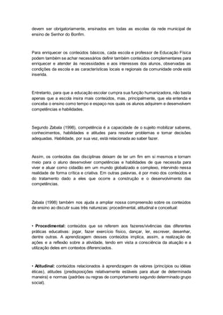 devem ser obrigatoriamente, ensinados em todas as escolas da rede municipal de
ensino de Senhor do Bonfim.
Para enriquecer os conteúdos básicos, cada escola e professor de Educação Física
podem também se achar necessários definir também conteúdos complementares para
enriquecer e atender às necessidades e aos interesses dos alunos, observadas as
condições da escola e as características locais e regionais da comunidade onde está
inserida.
Entretanto, para que a educação escolar cumpra sua função humanizadora, não basta
apenas que a escola insira mais conteúdos, mas, principalmente, que ela entenda e
conceba o ensino como tempo e espaço nos quais os alunos adquirem e desenvolvem
competências e habilidades.
Segundo Zabala (1998), competência é a capacidade de o sujeito mobilizar saberes,
conhecimentos, habilidades e atitudes para resolver problemas e tomar decisões
adequadas. Habilidade, por sua vez, está relacionada ao saber fazer.
Assim, os conteúdos das disciplinas deixam de ter um fim em si mesmos e tornam
meio para o aluno desenvolver competências e habilidades de que necessita para
viver e atuar como cidadão em um mundo globalizado e complexo, intervindo nessa
realidade de forma crítica e criativa. Em outras palavras, é por meio dos conteúdos e
do tratamento dado a eles que ocorre a construção e o desenvolvimento das
competências.
Zabala (1998) também nos ajuda a ampliar nossa compreensão sobre os conteúdos
de ensino ao discutir suas três naturezas: procedimental, atitudinal e conceitual:
• Procedimental: conteúdos que se referem aos fazeres/vivências das diferentes
práticas educativas: jogar, fazer exercício físico, dançar, ler, escrever, desenhar,
dentre outras. A aprendizagem desses conteúdos implica, assim, a realização de
ações e a reflexão sobre a atividade, tendo em vista a consciência da atuação e a
utilização deles em contextos diferenciados.
• Atitudinal: conteúdos relacionados à aprendizagem de valores (princípios ou idéias
éticas), atitudes (predisposições relativamente estáveis para atuar de determinada
maneira) e normas (padrões ou regras de comportamento segundo determinado grupo
social).
 