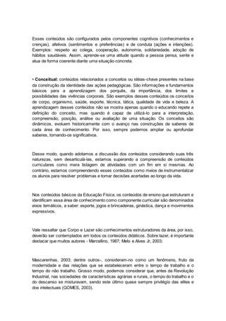Esses conteúdos são configurados pelos componentes cognitivos (conhecimentos e
crenças), afetivos (sentimentos e preferências) e de conduta (ações e intenções).
Exemplos: respeito ao colega, cooperação, autonomia, solidariedade, adoção de
hábitos saudáveis. Assim, aprende-se uma atitude quando a pessoa pensa, sente e
atua de forma coerente diante uma situação concreta.
• Conceitual: conteúdos relacionados a conceitos ou idéias-chave presentes na base
da construção da identidade das ações pedagógicas. São informações e fundamentos
básicos para a aprendizagem dos porquês, da importância, dos limites e
possibilidades das vivências corporais. São exemplos desses conteúdos os conceitos
de corpo, organismo, saúde, esporte, técnica, tática, qualidade de vida e beleza. A
aprendizagem desses conteúdos não se mostra apenas quando o educando repete a
definição do conceito, mas quando é capaz de utilizá-lo para a interpretação,
compreensão, posição, análise ou avaliação de uma situação. Os conceitos são
dinâmicos, evoluem historicamente com o avanço nas construções de saberes de
cada área de conhecimento. Por isso, sempre podemos ampliar ou aprofundar
saberes, tornando-os significativos.
Desse modo, quando adotamos a discussão dos conteúdos considerando suas três
naturezas, sem desarticulá-las, estamos superando a compreensão de conteúdos
curriculares como mera listagem de atividades com um fim em si mesmas. Ao
contrário, estamos compreendendo esses conteúdos como meios de instrumentalizar
os alunos para resolver problemas e tomar decisões acertadas ao longo da vida.
Nos conteúdos básicos da Educação Física, os conteúdos de ensino que estruturam e
identificam essa área de conhecimento como componente curricular são denominados
eixos temáticos, a saber: esporte, jogos e brincadeiras, ginástica, dança e movimentos
expressivos.
Vale ressaltar que Corpo e Lazer são conhecimentos estruturadores da área, por isso,
deverão ser contemplados em todos os conteúdos didáticos. Sobre lazer, é importante
destacar que muitos autores - Marcellino, 1987; Melo e Alves Jr, 2003;
Mascarenhas, 2003; dentre outros-, consideram-no como um fenômeno, fruto da
modernidade e das relações que se estabeleceram entre o tempo de trabalho e o
tempo do não trabalho. Grosso modo, podemos considerar que, antes da Revolução
Industrial, nas sociedades de características agrárias e rurais, o tempo do trabalho e o
do descanso se misturavam, sendo este último quase sempre privilégio das elites e
dos intelectuais (GOMES, 2003).
 