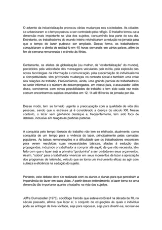 O advento da industrialização provocou várias mudanças nas sociedades. As cidades
se urbanizaram e o tempo passou a ser controlado pelo relógio. O trabalho tornou-se a
dimensão mais importante na vida dos sujeitos, consumindo boa parte do seu dia.
Entretanto, os trabalhadores do mundo inteiro reivindicaram a redução na jornada para
que o tempo do lazer pudesse ser ampliado. Dessa forma, os trabalhadores
conquistaram o direito de realizá-lo em 40 horas semanais em vários países, além do
fim de semana remunerado e o direito às férias.
Certamente, os efeitos da globalização (ou melhor, da “ocidentalização” do mundo),
percebidos pela velocidade das mensagens veiculadas pela mídia, pela explosão das
novas tecnologias da informação e comunicação, pela exacerbação do individualismo
e competitividade, têm provocado mudanças no contexto social e também uma crise
nas relações de trabalho. Presenciamos, ainda, uma grande parcela de trabalhadores
no setor informal e o número de desempregados, em nosso país, é assustador. Além
disso, convivemos com novas possibilidades de trabalho e tem sido cada vez mais
comum encontrarmos sujeitos envolvidos em 12, 14 até16 horas de jornada por dia.
Desse modo, tem se tornado urgente a preocupação com a qualidade de vida das
pessoas, sendo que o estresse já é considerado a doença do século XXI. Nesse
contexto, o lazer vem ganhando destaque e, freqüentemente, tem sido foco de
debates, inclusive em relação às políticas públicas.
A conquista pelo tempo liberado do trabalho não tem se efetivado, atualmente, como
conquista de um tempo para a vivência do lazer, principalmente pelas camadas
populares. As baixas remunerações e a dificuldade que os trabalhadores encontram
para verem resolvidas suas necessidades básicas, aliadas à sedução das
propagandas, induzindo o trabalhador a comprar até aquilo de que não necessita, têm
feito com que o lazer seja a primeira “gordurinha” a ser cortada em seus orçamentos.
Assim, “sobra” para o trabalhador vivenciar em seus momentos de lazer a apreciação
dos programas de televisão, veículo que se torna um instrumento eficaz ao agir com
sutileza e eficiência na sedução do sujeito.
Portanto, este debate deve ser realizado com os alunos e alunas para que percebam a
importância do lazer em suas vidas. A partir desse entendimento, o lazer torna-se uma
dimensão tão importante quanto o trabalho na vida dos sujeitos.
Joffre Dumazedier (1973), sociólogo francês que esteve no Brasil na década de 70, no
século passado, afirma que lazer é; o conjunto de ocupações às quais o indivíduo
pode se entregar de livre vontade, seja para repousar, seja para divertir-se, recrear-se
 
