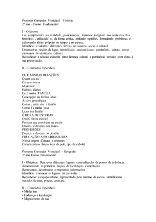 Proposta Curricular Municipal - História
2º ano – Ensino Fundamental
I – Objetivos:
Ler, compreender sua realidade, posicionar-se, tornar-se instigante aos conhecimentos
históricos , utilizando-os de forma crítica, emitindo opiniões, formulando problemas e
elaborando idéias próprias no tempo e no espaço.
Identificar e valorizar diferentes formas de convívio social e cultural
Desenvolver noções de lugar, naturalidade ,nacionalidade, patrimônio, cultura, como
elementos de identidade cultural.
Reconhecer a relação existente entre herança cultural e patrimônio turístico com vistas à
sua preservação.
II – Conteúdos Específicos
EU E MINHAS RELAÇÕES
Quem sou eu
Características
Identidade
Hábitos diários
Eu E minha FAMÍLIA
Concepção da família atual
Árvore genealógica
Como e onde vive a família
Como é a minha casa
Lazer em família
É HORA DE ESTUDAR
Onde? Só na escola?
Pessoas que convivem na escola
Direitos e deveres dos alunos
PROFISSÕES
Direitos e deveres do cidadão
EDUCAÇÃO AFRO-BRASILEIRA
Nossa origem :Cultura e costumes
Características físicas (cor da pele, tipo de cabelo)
Proposta Curricular Municipal – Geografia
2º ano Ensino Fundamental
I - Objetivos: Descrever diferentes lugares com utilização de pontos de referência,
demonstrando as primeiras noções de localização e orientação.
Representar, desenhando e mapeando informações
Identificar e nomear os lugares do dia-a-dia
Reconhecer o espaço urbano, representado pelo entorno da escola, identificando
traçados de ruas, praças, casas,etc.
II – Conteúdos Específicos
• Minha rua
• Endereço e localização
• Mapeamento da rua
 