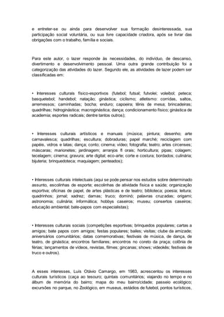 e entreter-se ou ainda para desenvolver sua formação desinteressada, sua
participação social voluntária, ou sua livre capacidade criadora, após se livrar das
obrigações com o trabalho, família e sociais.
Para este autor, o lazer responde às necessidades, do indivíduo, de descanso,
divertimento e desenvolvimento pessoal. Uma outra grande contribuição foi a
categorização das atividades do lazer. Segundo ele, as atividades de lazer podem ser
classificadas em:
• Interesses culturais físico-esportivos (futebol; futsal; futvolei; voleibol; peteca;
basquetebol; handebol; natação; ginástica; ciclismo; atletismo: corridas, saltos,
arremessos; caminhadas; bocha; enduro; capoeira; tênis de mesa; brincadeiras;
quadrilhas; hidroginástica; macroginástica; dança; condicionamento físico; ginástica de
academia; esportes radicais; dentre tantos outros);
• Interesses culturais artísticos e manuais (música; pintura; desenho; arte
carnavalesca; quadrilhas; escultura; dobraduras; papel marché; reciclagem com
papéis, vidros e latas; dança; conto; cinema; vídeo; fotografia; teatro; artes circenses;
máscaras; marionetes; jardinagem; arranjos fl orais; horticultura; pipas; colagem;
tecelagem; cinema; gravura; arte digital; eco-arte; corte e costura; bordados; culinária;
bijuteria; brinquedoteca; maquiagem; penteados);
• Interesses culturais intelectuais (aqui se pode pensar nos estudos sobre determinado
assunto, escolinhas de esporte; escolinhas de atividade física e saúde; organização
esportiva; oficinas de papel, de artes plásticas e de teatro; biblioteca; poesia; leitura;
quadrinhos; jornal; xadrez; damas; truco; dominó; palavras cruzadas; origami;
astronomia; culinária; informática; hobbys caseiros; museu; consertos caseiros;
educação ambiental; bate-papos com especialistas);
• Interesses culturais sociais (competições esportivas; brinquedos populares; cartas a
amigos; bate papos com amigos; festas populares; bailes; visitas; clube da amizade;
aniversários comunitários; datas comemorativas; festivais de música, de dança, de
teatro, de ginástica; encontros familiares; encontros no coreto da praça; colônia de
férias; lançamentos de vídeos, revistas, filmes; gincanas; shows; videokês; festivais de
truco e outros).
A esses interesses, Luís Otávio Camargo, em 1983, acrescentou os interesses
culturais turísticos (caça ao tesouro; quintais comunitários; viajando no tempo e no
álbum de memória do bairro; mapa do meu bairro/cidade; passeio ecológico;
excursões no parque, no Zoológico, em museus, estádios de futebol, pontos turísticos,
 