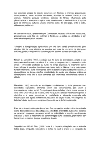 nas principais praças da cidade; excursões em fábricas e cinemas; piqueniques;
acampamentos; trilhas; mostras ambientais; esportes da natureza; cuidados com
animais; hotelaria; parques temáticos; colônias de férias). Influenciada pela
globalização e o avanço tecnológico, mais recentemente, a teoria do lazer já aponta
para os interesses culturais virtuais (internet, salas de bate-papo, tevês a cabo,
videogames, celulares).
O conceito de lazer, apresentado por Dumazedier, recebeu críticas em nosso país,
principalmente pelo fato de restringir o fenômeno à prática de atividades e ser
colocado em oposição ao trabalho.
Também a categorização apresentada por ele vem sendo problematizada, pelo
simples fato de uma atividade se encaixar em mais de um bloco de interesses
culturais; porém, é inegável sua contribuição nos estudos do lazer em nosso país.
Nelson C. Marcellino (1987), sociólogo que foi aluno de Dumazedier, amplia a sua
compreensão afirmando que o lazer é; a cultura – compreendida no seu sentido mais
amplo – vivenciada (praticada ou fruída) no tempo disponível. O importante, como
traço definidor, é o caráter desinteressado dessa vivência. Não se busca, pelo menos
fundamentalmente, outra recompensa além da satisfação provocada pela situação. A
disponibilidade de tempo significa possibilidade de opção pela atividade prática ou
contemplativa. Para ele, o lazer demanda dois elementos fundamentais: tempo e
atitude.
Marcellino (1987) denuncia as abordagens funcionalistas do lazer presentes nas
sociedades capitalistas, afirmando serem elas conservadoras, pois visam à
manutenção da ordem social. Em contraposição ao trabalho, o lazer quase sempre é
visto como uma “válvula de escape”, uma vez que possibilita ao trabalhador suportar a
disciplina e a regra; compensar a insatisfação e alienação provocada pela
mecanização das ações profissionais; recuperar as forças físicas, “recarregando as
baterias”, aliviar o estresse, sempre em busca da paz e da harmonia social.
Para ele, o lazer é muito mais do que isso. Sua perspectiva revolucionária é acentuada
diante das características de participação, criticidade, criatividade, autonomia, capazes
de provocar mudanças na ordem social, na coletividade e também na dimensão
individual. O lazer é instrumento de transformação da/na sociedade, promotor do ser
humano em si mesmo; é saúde e qualidade de vida.
Segundo Leila M.S.M. Pinto (2003), lazer é o “espaço privilegiado para a vivência
lúdica (jogo, brinquedo, brincadeira e festa), na qual o prazer é a conquista da
 