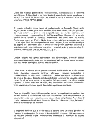 Diante das múltiplas possibilidades de sua difusão, espetacularização e consumo
simbólico em âmbito global – em decorrência do advento das novas tecnologias a
serviço dos meios de comunicação de massa –, tende a tornar-se ainda mais
importante (PIRES, NEVES, 2002).
O esporte, entendido como campo do conhecimento da Educação Física, ainda
segundo esses autores; parece não ter sido apenas adotado como seu principal objeto
de estudo e intervenção prática, como chega até mesmo a confundir-se com ele, num
processo referido como esportivização da Educação Física. Desse modo, o esporte
parece ter-se tornado o conteúdo determinante das aulas tanto no Ensino
Fundamental como no Ensino Médio. Isso, porém, não tem acontecido sem que
críticas sejam feitas às conseqüências que essa transposição dos sentidos e códigos
do esporte de rendimento para o âmbito escolar podem acarretar: tendência a
seleção/exclusão, competitivismo exacerbado, especialização e instrumentalização
precoces, entre outras. (PIRES, NEVES, 2002, p.54).
Criticar o esporte não significa desvalorizar a sua aprendizagem, ou mesmo desejar
sua total desportivização, mas, sim, contextualizar a vivência de sua prática nas aulas,
pois esta não se restringe ao domínio de suas técnicas.
Desse modo, a vivência dessas práticas corporais de movimento na escola encerra
dupla alternativa: podemos continuar reforçando maneiras excludentes e
preconceituosas de vivenciá-las ou apostar no potencial educativo e, particularmente,
do tempo e do espaço das aulas de Educação Física como lugar de produção cultural,
capaz de sair de seus muros, na perspectiva da transformação dos valores sociais
vigentes. Ou, ainda, como nos diz Vago (1999), estabelecer uma “tensão permanente”
entre os valores produzidos a partir da escola e aqueles não-escolares.
Para ser entendido como prática educativa escolar, o esporte precisa, portanto, ser
situado histórica e socialmente e vivenciado criticamente a partir da compreensão de
seus fundamentos e da re-significação de seus sentidos e significados. Além disso, é
preciso conhecer os benefícios e riscos das diferentes práticas esportivas, bem como
analisar os valores que as orientam.
É importante também que a escola discuta o esporte como um direito garantido na
Constituição da República Federativa do Brasil de 1988, no seu art. 217 que prevê que
os recursos públicos sejam prioritariamente destinados à promoção do esporte
educacional.
 