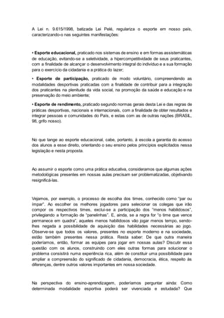 A Lei n. 9.615/1998, batizada Lei Pelé, regulariza o esporte em nosso país,
caracterizando-o nas seguintes manifestações:
• Esporte educacional, praticado nos sistemas de ensino e em formas assistemáticas
de educação, evitando-se a seletividade, a hipercompetitividade de seus praticantes,
com a finalidade de alcançar o desenvolvimento integral do indivíduo e a sua formação
para o exercício da cidadania e a prática do lazer;
• Esporte de participação, praticado de modo voluntário, compreendendo as
modalidades desportivas praticadas com a finalidade de contribuir para a integração
dos praticantes na plenitude da vida social, na promoção da saúde e educação e na
preservação do meio ambiente;
• Esporte de rendimento, praticado segundo normas gerais desta Lei e das regras de
práticas desportivas, nacionais e internacionais, com a finalidade de obter resultados e
integrar pessoas e comunidades do País, e estas com as de outras nações (BRASIL,
98, grifo nosso).
No que tange ao esporte educacional, cabe, portanto, à escola a garantia do acesso
dos alunos a esse direito, orientando o seu ensino pelos princípios explicitados nessa
legislação e nesta proposta.
Ao assumir o esporte como uma prática educativa, consideramos que algumas ações
metodológicas presentes em nossas aulas precisam ser problematizadas, objetivando
resignificá-las.
Vejamos, por exemplo, o processo de escolha dos times, conhecido como “par ou
ímpar”. Ao escolher os melhores jogadores para selecionar os colegas que irão
compor os respectivos times, exclui-se a participação dos “menos habilidosos”,
privilegiando a formação de “panelinhas”. E, ainda, se a regra for “o time que vence
permanece em quadra”, aqueles menos habilidosos vão jogar menos tempo, sendo-
lhes negada a possibilidade de aquisição das habilidades necessárias ao jogo.
Observe-se que todos os valores, presentes no esporte moderno e na sociedade,
estão também presentes nessa prática. Resta saber: De que outra maneira
poderíamos, então, formar as equipes para jogar em nossas aulas? Discutir essa
questão com os alunos, construindo com eles outras formas para solucionar o
problema consistirá numa experiência rica, além de constituir uma possibilidade para
ampliar a compreensão do significado de cidadania, democracia, ética, respeito às
diferenças, dentre outros valores importantes em nossa sociedade.
Na perspectiva do ensino-aprendizagem, poderíamos perguntar ainda: Como
determinada modalidade esportiva poderá ser vivenciada e estudada? Que
 