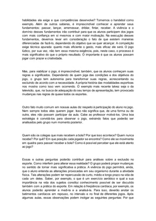 habilidades ela exige e que competências desenvolve? Tomemos o handebol como
exemplo. Além de outros saberes, é imprescindível conhecer e aprender seus
fundamentos: passar, lançar, arremessar, driblar, fintar, receber. A vivência e o
domínio desses fundamentos irão contribuir para que os alunos participem dos jogos
com mais confiança em si mesmos e com maior motivação. Na execução desses
fundamentos, devemos levar em consideração o fato de que existem maneiras
diferenciadas de fazê-lo, dependendo do objetivo que se quer alcançar. A competição
exige técnica apurada: quanto mais eficiente o gesto, mais eficaz ele será. O jogo
lúdico, por sua vez, não tem essa mesma exigência, pois, neste caso, o processo é
mais significativo do que o próprio resultado. O importante é que os alunos possam
jogar com prazer e criatividade.
Mas, para viabilizar o jogo, é imprescindível, também, que os alunos conheçam suas
regras e significados. Dependendo de quem joga das condições e dos objetivos do
jogo, o grupo tem autonomia para transformar suas regras, acrescentando ou
excluindo de acordo com a necessidade. A própria história das modalidades esportivas
nos mostra como isso vem ocorrendo. O exemplo mais recente talvez seja o da
televisão, que, na busca de adequação do seu tempo de apresentação, tem provocado
mudanças nas regras de quase todos os esportes.
Outro fato muito comum em nossas aulas diz respeito à participação do aluno no jogo.
Nem sempre todos eles querem jogar. Isso não significa que, de uma forma ou de
outra, eles não possam participar da aula. Cabe ao professor motivá-los. Uma boa
estratégia é convidá-los para observar o jogo, extraindo fatos que poderão ser
analisados pelo grupo num momento posterior.
Quem são os colegas que mais recebem a bola? Por que isso acontece? Quem nunca
recebe? Por quê? Em que posição cada jogador se encontra? Como ele se movimenta
em quadra para passar/ receber a bola? Como é possível perceber que ele está atento
ao jogo?
Essas e outras perguntas poderão contribuir para análises sobre a exclusão no
esporte. Como interferir para alterar essa realidade? O grupo poderá propor mudanças
no sentido de tornar mais significativa a prática. A vivência do jogo permitirá, ainda,
que o aluno entenda as alterações provocadas em seu organismo durante a atividade
física. Tais alterações podem ter repercussão de curto, médio e longo prazo na vida de
cada um deles. Saber, por exemplo, o que é um exercício aeróbico e qual a sua
importância na vida dos sujeitos constitui conhecimento possível de ser discutido
também com a prática do esporte. Em relação à freqüência cardíaca, por exemplo, os
alunos poderão aprender a medi-la e a analisá-la. Para isso, deverão anotar os
batimentos cardíacos em repouso, no intervalo e no final de diferentes jogos. Após
algumas aulas, essas observações podem instigar as seguintes perguntas: Por que
 