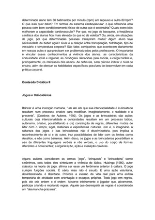 determinado aluno tem 60 batimentos por minuto (bpm) em repouso e outro 80 bpm?
O que isso quer dizer? Em termos do sistema cardiovascular, o que diferencia uma
pessoa com bom condicionamento físico de outra que é sedentária? Quais exercícios
melhoram a capacidade cardiovascular? Por que, no jogo de basquete, a freqüência
cardíaca dos alunos fica mais elevada do que no de voleibol? Ou, ainda, em situações
de jogo, por que determinadas pessoas transpiram muito? Algum aluno teve
necessidade de beber água? Qual é a relação entre transpiração, hidratação, tipo de
vestuário e temperatura corporal? São fatos corriqueiros que acontecem diariamente
em nossas aulas e que precisam ser problematizados pelos professores. O importante
é vincular esses conhecimentos à vivência dos alunos, as características da
comunidade local e regional, as condições oferecidas pela escola, a carga horária e,
principalmente, os interesses dos alunos. Ao defini-los, será preciso indicar o nível de
ensino, além de elencar as habilidades específicas possíveis de desenvolver em cada
prática corporal.
Conteúdo Didático II
Jogos e Brincadeiras
Brincar é uma invenção humana, “um ato em que sua intencionalidade e curiosidade
resultam num processo criativo para modificar, imaginariamente, a realidade e o
presente”. (Coletivos de Autores, 1992). Os jogos e as brincadeiras são ações
culturais cuja intencionalidade e curiosidades resultam em um processo lúdico,
autônomo, criativo, possibilitando a (re) construção de regras, diferentes modos de
lidar com o tempo, lugar, materiais e experiências culturais, isto é, o imaginário. A
natureza dos jogos e das brincadeiras não é discriminatória, pois implica o
reconhecimento de si e do outro, traz possibilidades de lidar com os limites como
desafios, e não como barreiras. Além disso, os jogos e as brincadeiras possibilitam o
uso de diferentes linguagens verbais e não verbais, o uso do corpo de formas
diferentes e conscientes; a organização, ação e avaliação coletivas.
Alguns autores consideram os termos “jogo”, “brinquedo” e “brincadeira” como
sinônimos, pois todos eles sintetizam a vivência do lúdico. Huizinga (1980), autor
clássico na teoria do jogo, afirma ser esse um fenômeno anterior à cultura. O jogo
cumpre funções sociais. É sério, mas não é sisudo. É uma ação voluntária,
desinteressada, é liberdade. Provoca a evasão da vida real para uma esfera
temporária de atividade com orientação e espaços próprios. Todo jogo tem regras,
pois ele cria ordem e é ordem. Absorve inteiramente o jogador que, ativamente,
participa criando e recriando regras. Aquele que desrespeita as regras é considerado
um “desmancha-prazeres”.
 
