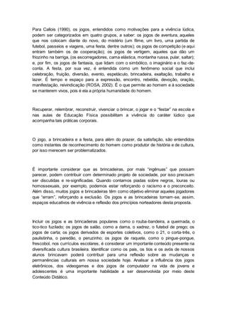 Para Callois (1990), os jogos, entendidos como motivações para a vivência lúdica,
podem ser categorizados em quatro grupos, a saber: os jogos de aventura, aqueles
que nos colocam diante do novo, do mistério (um filme, um livro, uma partida de
futebol, passeios e viagens, uma festa, dentre outros); os jogos de competição (e aqui
entram também os de cooperação); os jogos de vertigem, aqueles que dão um
friozinho na barriga, (os escorregadores, cama elástica, montanha russa, pular, saltar);
e, por fim, os jogos de fantasia, que lidam com o simbólico, o imaginário e o faz-de-
conta. A festa, por sua vez, é entendida como um fenômeno social que inclui
celebração, fruição, diversão, evento, espetáculo, brincadeira, exaltação, trabalho e
lazer. É tempo e espaço para a expressão, encontro, rebeldia, devoção, oração,
manifestação, reivindicação (ROSA, 2002). É o que permite ao homem e à sociedade
se manterem vivos, pois é ela a própria humanidade do homem.
Recuperar, relembrar, reconstruir, vivenciar o brincar, o jogar e o “festar” na escola e
nas aulas de Educação Física possibilitam a vivência do caráter lúdico que
acompanha tais práticas corporais.
O jogo, a brincadeira e a festa, para além do prazer, da satisfação, são entendidos
como instantes de reconhecimento do homem como produtor de história e de cultura,
por isso merecem ser problematizados.
É importante considerar que as brincadeiras, por mais “ingênuas” que possam
parecer, podem contribuir com determinado projeto de sociedade, por isso precisam
ser discutidas e re-significadas. Quando contamos piadas sobre negros, louras ou
homossexuais, por exemplo, podemos estar reforçando o racismo e o preconceito.
Além disso, muitos jogos e brincadeiras têm como objetivo eliminar aqueles jogadores
que “erram”, reforçando a exclusão. Os jogos e as brincadeiras tornam-se, assim,
espaços educativos de vivência e reflexão dos princípios norteadores desta proposta.
Incluir os jogos e as brincadeiras populares como o rouba-bandeira, a queimada, o
tico-tico fuzilado; os jogos de salão, como a dama, o xadrez, o futebol de prego; os
jogos de carta; os jogos derivados de esportes coletivos, como o 21, o corta-três, o
paulistinha, o paredão, o peruzinho; os jogos de raquete, como o pingue-pongue,
frescobol, nos currículos escolares, é considerar um importante conteúdo presente na
diversificada cultura brasileira. Identificar como os pais, os tios e os avós de nossos
alunos brincavam poderá contribuir para uma reflexão sobre as mudanças e
permanências culturais em nossa sociedade hoje. Analisar a influência dos jogos
eletrônicos, dos videogames e dos jogos de computador na vida de jovens e
adolescentes é uma importante habilidade a ser desenvolvida por meio deste
Conteúdo Didático.
 