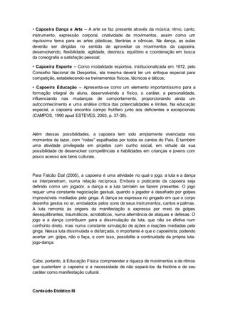 • Capoeira Dança e Arte – A arte se faz presente através da música, ritmo, canto,
instrumento, expressão corporal, criatividade de movimentos, assim como um
riquíssimo tema para as artes plásticas, literárias e cênicas. Na dança, as aulas
deverão ser dirigidas no sentido de aproveitar os movimentos da capoeira,
desenvolvendo, flexibilidade, agilidade, destreza, equilíbrio e coordenação em busca
da coreografia e satisfação pessoal;
• Capoeira Esporte – Como modalidade esportiva, institucionalizada em 1972, pelo
Conselho Nacional de Desportos, ela mesma deverá ter um enfoque especial para
competição, estabelecendo-se treinamentos físicos, técnicos e táticos;
• Capoeira Educação – Apresenta-se como um elemento importantíssimo para a
formação integral do aluno, desenvolvendo o físico, o caráter, a personalidade,
influenciando nas mudanças de comportamento, proporcionando ainda um
autoconhecimento e uma análise crítica das potencialidades e limites. Na educação
especial, a capoeira encontra campo frutífero junto aos deficientes e excepcionais
(CAMPOS, 1990 apud ESTEVES, 2003, p. 37-38).
Além dessas possibilidades, a capoeira tem sido amplamente vivenciada nos
momentos de lazer, com “rodas” espalhadas por todos os cantos do País. É também
uma atividade privilegiada em projetos com cunho social, em virtude da sua
possibilidade de desenvolver competências e habilidades em crianças e jovens com
pouco acesso aos bens culturais.
Para Falcão Etal (2005), a capoeira é uma atividade no qual o jogo, a luta e a dança
se interpenetram, numa relação recíproca. Embora o praticante da capoeira seja
definido como um jogador, a dança e a luta também se fazem presentes. O jogo
requer uma constante negociação gestual, quando o jogador é desafiado por golpes
imprevisíveis mediados pela ginga. A dança se expressa no gingado em que o corpo
desenha gestos no ar, embalados pelos sons de seus instrumentos, cantos e palmas.
A luta remonta às origens da manifestação e expressa por meio de golpes
desequilibrantes, traumáticos, acrobáticos, numa alternância de ataques e defesas. O
jogo e a dança contribuem para a dissimulação da luta, que não se efetiva num
confronto direto, mas numa constante simulação de ações e reações mediadas pela
ginga. Nessa luta dissimulada e disfarçada, o importante é que o capoeirista, podendo
acertar um golpe, não o faça, e com isso, possibilite a continuidade da própria luta-
jogo-dança.
Cabe, portanto, à Educação Física compreender a riqueza de movimentos e de ritmos
que sustentam a capoeira e a necessidade de não separá-los da história e de seu
caráter como manifestação cultural.
Conteúdo Didático III
 