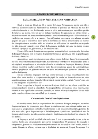 Língua Portuguesa
1
LÍNGUA PORTUGUESA
CARACTERIZAÇÃO DA ÁREA DE LÍNGUA PORTUGUESA
Desde o início da década de 80, o ensino de Língua Portuguesa na escola tem sido o
centro da discussão acerca da necessidade de melhorar a qualidade da educação no país. No
ensino fundamental, o eixo da discussão, no que se refere ao fracasso escolar, tem sido a questão
da leitura e da escrita. Sabe-se que os índices brasileiros de repetência nas séries iniciais ,
inaceitáveis mesmo em países muito mais pobres – estão diretamente ligados à dificuldade que a
escola tem de ensinar a ler e a escrever. Essa dificuldade expressa-se com clareza nos dois
gargalos em que se concentra a maior parte da repetência: no fim da primeira série (ou mesmo
das duas primeiras) e na quinta série. No primeiro, por dificuldade em alfabetizar; no segundo
por não conseguir garantir o uso eficaz da linguagem, condição para que os alunos possam
continuar a progredir até, pelo menos, o fim da oitava série.
Essas evidências de fracasso escolar apontam a necessidade da reestruturação do ensino
da Língua Portuguesa com o objetivo de encontrar formas de garantir, de fato, a aprendizagem
da leitura e da escrita.
As condições atuais permitem repensar sobre o ensino da leitura da escrita considerando
não só o conhecimento didático acumulado, mas também as contribuições de outras áreas como a
psicologia da aprendizagem, a psicologia cultural e as ciências da linguagem. O avanço dessas
ciências possibilita receber contribuições tanto da psicolingüística quanto da sociolingüística;
tanto da pragmática, da gramática textual, da teoria da comunicação, quanto da semiótica, da
analise do discurso.
No que se refere a linguagem oral, algo similar acontece: o avanço no conhecimento das
áreas afins torna possível a compreensão do papel da escola no desenvolvimento de uma
aprendizagem que tem lugar fora dela. Não se trata de ensinar a falar ou a fala ‖correta‖, mas sim
as falas adequadas ao contexto de uso.
Dessa perspectiva, a língua é um sistema de signos histórico e social que possibilita ao
homem significar o mundo e a realidade. Assim aprendê-la é aprender não só as palavras, mas
também os seus significados culturais e, com eles, os modos pelos quais as pessoas do seu meio
social entendem e interpretam a realidade e a si mesmas.
Caracterização Geral e Eixos Organizadores
O estabelecimento de eixos organizadores dos conteúdos de língua portuguesa no ensino
fundamental parte do pressuposto que a língua se realiza no uso, nas práticas sociais; que os
indivíduos se apropriam dos conteúdos, transformando-os em conhecimento próprio, por meio da
ação sobre eles; que é importante que o indivíduo possa expandir sua capacidade de uso da
língua e adquirir outras que não possui em situações lingüisticamente significativas, situações de
uso de fato.
A linguagem verbal, atividade discursiva que é, tem como resultados textos orais ou
escritos. Textos que são produzidos para serem compreendidos. Os processos de produção e
compreensão, por sua vez se desdobram respectivamente em atividade de fala e escrita, leitura e
escuta. Quando se afirma, portanto que a finalidade do ensino de Língua Portuguesa é a
 