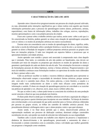 Arte
20
ARTE
CARACTERIZAÇÃO DA ÁREA DE ARTE
Aprender artes é desenvolver progressivamente um percurso de criação pessoal cultivado,
ou seja, alimentado pelas interações significativas que o aluno realiza com aqueles que trazem
informações pertinentes para o processo de aprendizagem (outros alunos, professores, artistas,
especialistas), com fontes de informação (obras, trabalhos dos colegas, acervos, reproduções,
mostras apresentações) e com o seu próprio percurso de criador.
Fazer arte e pensar sobre o trabalho artístico que realiza, assim como sobre a arte que é e
foi concretizada na história, podem garantir ao aluno uma situação de aprendizagem conectada
com os valores e os modos de produções artísticas nos meios socioculturais.
Ensinar artes em consonância com os modos de aprendizagem do aluno, significa, então,
não isolar a escola da informação sobre a produção histórica e social da arte e, ao mesmo tempo,
garantir ao aluno a liberdade de imaginar e edificar propostas artísticas pessoais ou grupais com
base em intenções próprias. E tudo isso integrado aos aspectos lúdicos e prazerosos que se
apresentam durante a atividade artística.
Assim aprender com sentido e prazer está associada à compreensão mais clara daquilo
que é ensinado. Para tanto, os conteúdos da arte não podem ser banalizados, mas devem ser
ensinados por meio de situações ou propostas que alcancem os modos de aprender do aluno e
garantam a participação de cada um dentro da sala de aula. Tais orientações favorecem o emergir
de formulações pessoais de idéias hipóteses, teorias e formas artísticas. Progressivamente e por
meio de trabalhos contínuos essas formulações tendem a se aproximar de modos mais elaborados
de fazer e pensar sobre a arte.
Cabe ao professor escolher os modos e recursos didáticos adequados para apresentar as
informações observando sempre a necessidade de introduzir formas artísticas, porque ensinar
arte com arte é o caminho mais eficaz. Em outras palavras, o texto literário, a canção e a
imagem trarão mais conhecimento ao aluno e serão mais eficazes como portadores de
informação e sentido. O aluno em situação de aprendizagem precisa ser convidado a se exercitar
nas práticas de aprender a ver, observar, ouvir, atuar, tocar e refletir sobre elas.
No que se refere à arte, o aluno pode tornar-se consciente da existência de uma produção
social concreta e observar que essa produção tem história.
O aluno pode observa ainda que os trabalhos artísticos envolvam a aquisição de códigos e
habilidades que passa a querer dominar para incorporar em seus trabalhos. Tal desejo de domínio
este correlacionado a nova percepção de que pode assimilar para se formas artísticas elaboradas
por pessoas ou grupos sociais, ao trilhar um caminho de trabalho artístico pessoal. Esse
procedimento diminui a defasagem entre o que o aluno projeta e entre o que quer alcançar.
Assim sendo, é no final desse período que o aluno, desenvolvendo práticas de
representação mediante um processo de dedicação contínua, dominará códigos construídos
socialmente em arte, sem perder seu modo de articular tais informações ou sua originalidade.
Também cabe à escola orientar seu trabalho com objetivo de preserva e impulsionar a
dinâmica de desenvolvimento e da aprendizagem, preservando a autonomia do aluno e
favorecendo o contato sistemático com os conteúdos, temas e atividades que melhor garantirão
seu progresso e integração como estudante.
 