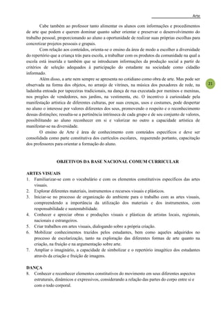 Arte
21
Cabe também ao professor tanto alimentar os alunos com informações e procedimentos
de arte que podem e querem dominar quanto saber orientar e preservar o desenvolvimento do
trabalho pessoal, proporcionando ao aluno a oportunidade de realizar suas próprias escolhas para
concretizar projetos pessoais e grupais.
Com relação aos conteúdos, orienta-se o ensino da área de modo a escolher a diversidade
do repertório que a criança trás para escola, a trabalhar com os produtos da comunidade na qual a
escola está inserida e também que se introduzam informações da produção social a partir de
critérios de seleção adequados à participação do estudante na sociedade como cidadão
informado.
Além disso, a arte nem sempre se apresenta no cotidiano como obra de arte. Mas pode ser
observada na forma dos objetos, no arranjo de vitrines, na música dos puxadores de rede, na
ladainha entoada por tapeceiras tradicionais, na dança de rua executada por meninos e meninas,
nos pregões de vendedores, nos jardins, na vestimenta, etc. O incentivo à curiosidade pela
manifestação artística de diferentes culturas, por suas crenças, usos e costumes, pode despertar
no aluno o interesse por valores diferentes dos seus, promovendo o respeito e o reconhecimento
dessas distinções; ressalta-se a pertinência intrínseca de cada grupo e de seu conjunto de valores,
possibilitando ao aluno reconhecer em si e valorizar no outro a capacidade artística de
manifestar-se na diversidade.
O ensino de Arte é área de conhecimento com conteúdos específicos e deve ser
consolidada como parte constitutiva dos currículos escolares, requerendo portanto, capacitação
dos professores para orientar a formação do aluno.
OBJETIVOS DA BASE NACIONAL COMUM CURRICULAR
ARTES VISUAIS
1. Familiarizar-se com o vocabulário e com os elementos constitutivos específicos das artes
visuais.
2. Explorar diferentes materiais, instrumentos e recursos visuais e plásticos.
3. Iniciar-se no processo de organização do ambiente para o trabalho com as artes visuais,
compreendendo a importância da utilização dos materiais e dos instrumentos, com
responsabilidade e sustentabilidade.
4. Conhecer e apreciar obras e produções visuais e plásticas de artistas locais, regionais,
nacionais e estrangeiros.
5. Criar trabalhos em artes visuais, dialogando sobre a própria criação.
6. Mobilizar conhecimentos trazidos pelos estudantes, bem como aqueles adquiridos no
processo de escolarização, tanto na exploração das diferentes formas de arte quanto na
criação, na fruição e na argumentação sobre arte.
7. Ampliar o imaginário, a capacidade de simbolizar e o repertório imagético dos estudantes
através da criação e fruição de imagens.
DANÇA
8. Conhecer e reconhecer elementos constitutivos do movimento em seus diferentes aspectos
estruturais, dinâmicos e expressivos, considerando a relação das partes do corpo entre si e
com o todo corporal.
 
