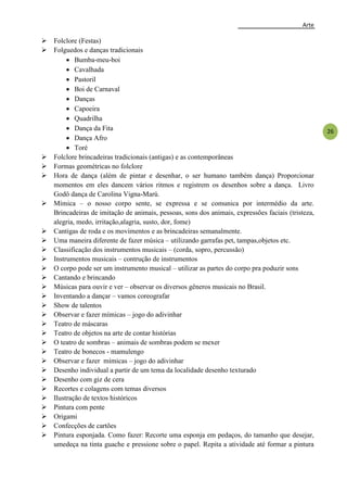 Arte
26
 Folclore (Festas)
 Folguedos e danças tradicionais
 Bumba-meu-boi
 Cavalhada
 Pastoril
 Boi de Carnaval
 Danças
 Capoeira
 Quadrilha
 Dança da Fita
 Dança Afro
 Toré
 Folclore brincadeiras tradicionais (antigas) e as contemporâneas
 Formas geométricas no folclore
 Hora de dança (além de pintar e desenhar, o ser humano também dança) Proporcionar
momentos em eles dancem vários ritmos e registrem os desenhos sobre a dança. Livro
Godô dança de Carolina Vigna-Marú.
 Mímica – o nosso corpo sente, se expressa e se comunica por intermédio da arte.
Brincadeiras de imitação de animais, pessoas, sons dos animais, expressões faciais (tristeza,
alegria, medo, irritação,alagria, susto, dor, fome)
 Cantigas de roda e os movimentos e as brincadeiras semanalmente.
 Uma maneira diferente de fazer música – utilizando garrafas pet, tampas,objetos etc.
 Classificação dos instrumentos musicais – (corda, sopro, percussão)
 Instrumentos musicais – contrução de instrumentos
 O corpo pode ser um instrumento musical – utilizar as partes do corpo pra poduzir sons
 Cantando e brincando
 Músicas para ouvir e ver – observar os diversos gêneros musicais no Brasil.
 Inventando a dançar – vamos coreografar
 Show de talentos
 Observar e fazer mímicas – jogo do adivinhar
 Teatro de máscaras
 Teatro de objetos na arte de contar histórias
 O teatro de sombras – animais de sombras podem se mexer
 Teatro de bonecos - mamulengo
 Observar e fazer mímicas – jogo do adivinhar
 Desenho individual a partir de um tema da localidade desenho texturado
 Desenho com giz de cera
 Recortes e colagens com temas diversos
 Ilustração de textos históricos
 Pintura com pente
 Origami
 Confecções de cartões
 Pintura esponjada. Como fazer: Recorte uma esponja em pedaços, do tamanho que desejar,
umedeça na tinta guache e pressione sobre o papel. Repita a atividade até formar a pintura
 