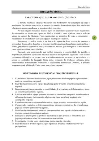 Educação Física
28
EDUCAÇÃO FÍSICA
CARACTERIZAÇÃO DA ÁREA DE EDUCAÇÃO FÍSICA
O trabalho na área da Educação Física tem seus fundamentos nas concepções de corpo e
movimento. Ou, dito de outro modo, a natureza do trabalho desenvolvido nessa área tem íntima
relação com a compreensão que se tem desses dois conceitos.
Por suas origens militares e médicas e por seu atrelamento quase servil aos mecanismos
de manutenção do status quo vigente da história brasileira, tanto a prática como a reflexão
teórica no campo da Educação Física restringiram os conceitos de corpo e movimento –
fundamentos de seu trabalho - aos seus aspectos fisiológicos e técnicos.
Atualmente, a análise critica e as busca de superação dessa concepção apontam a
necessidade de que, além daqueles, se considere também as dimensões cultural, social, política e
afetiva, presentes no corpo vivo, isto é, no corpo das pessoas, que interagem e se movimentam
como sujeitos sociais e como cidadãos.
Buscando uma compreensão que melhor contemple a complexidade da questão, a
proposta dos parâmetros curriculares nacionais adotou a distinção entre organismo – um sistema
estritamente fisiológico – e corpo – que se relaciona dentro de um contexto sociocultural – e
aborda os conteúdos da Educação Física como expressão de produções culturais, como
conhecimentos historicamente acumulados e socialmente transmitidos. Portanto, a presente
proposta entende a Educação Física como uma cultura corporal.
OBJETIVOS DA BASE NACIONAL COMUM CURRICULAR
1. Experimentar diferentes brincadeiras e jogos pertencentes à cultura popular e presentes no
contexto comunitário e regional.
2. Fruir/desfrutar brincadeiras e jogos da cultura popular presentes contexto comunitário e
regional.
3. Formular estratégias para ampliar as possibilidades de aprendizagens de brincadeiras e jogos
do contexto comunitário e regional.
4. Realizar brincadeiras e jogos presentes no contexto comunitário e regional, reconhecendo as
diferenças de gênero, étnico-raciais, religiosas, de classe social e de aparência e/ou
desempenho corporal.
5. Reconhecer as características das brincadeiras e jogos presentes na comunidade e região.
6. Compreender e valorizar os diferentes sentidos e interesses constitutivos das brincadeiras e
jogos do contexto comunitário e regional.
7. Identificar locais disponíveis na escola e na comunidade para a prática de brincadeiras e
jogos do contexto comunitário e regional.
8. Participar na proposição e na produção de alternativas para praticar as brincadeiras e os
jogos aprendidos nas aulas, em momentos extracurriculares.
9. Experimentar e recriar jogos esportivos de marca, precisão e invasão.
10. Fruir/desfrutar de diversos tipos de jogos esportivos, prezando o trabalho coletivo e o
protagonismo.
 
