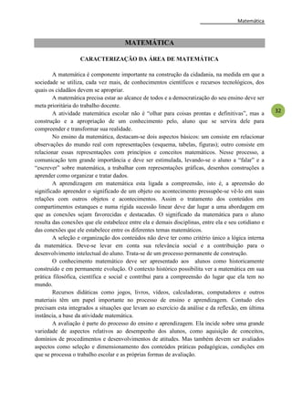 Matemática
32
MATEMÁTICA
CARACTERIZAÇÃO DA ÁREA DE MATEMÁTICA
A matemática é componente importante na construção da cidadania, na medida em que a
sociedade se utiliza, cada vez mais, de conhecimentos científicos e recursos tecnológicos, dos
quais os cidadãos devem se apropriar.
A matemática precisa estar ao alcance de todos e a democratização do seu ensino deve ser
meta prioritária do trabalho docente.
A atividade matemática escolar não é ―olhar para coisas prontas e definitivas‖, mas a
construção e a apropriação de um conhecimento pelo, aluno que se servira dele para
compreender e transformar sua realidade.
No ensino da matemática, destacam-se dois aspectos básicos: um consiste em relacionar
observações do mundo real com representações (esquema, tabelas, figuras); outro consiste em
relacionar essas representações com princípios e conceitos matemáticos. Nesse processo, a
comunicação tem grande importância e deve ser estimulada, levando-se o aluno a ―falar‖ e a
―escrever‖ sobre matemática, a trabalhar com representações gráficas, desenhos construções a
aprender como organizar e tratar dados.
A aprendizagem em matemática esta ligada a compreensão, isto é, a apreensão do
significado apreender o significado de um objeto ou acontecimento pressupõe-se vê-lo em suas
relações com outros objetos e acontecimentos. Assim o tratamento dos conteúdos em
compartimentos estanques e numa rígida sucessão linear deve dar lugar a uma abordagem em
que as conexões sejam favorecidas e destacadas. O significado da matemática para o aluno
resulta das conexões que ele estabelece entre ela e demais disciplinas, entre ela e seu cotidiano e
das conexões que ele estabelece entre os diferentes temas matemáticos.
A seleção e organização dos conteúdos não deve ter como critério único a lógica interna
da matemática. Deve-se levar em conta sua relevância social e a contribuição para o
desenvolvimento intelectual do aluno. Trata-se de um processo permanente de construção.
O conhecimento matemático deve ser apresentado aos alunos como historicamente
construído e em permanente evolução. O contexto histórico possibilita ver a matemática em sua
prática filosófica, científica e social e contribui para a compreensão do lugar que ela tem no
mundo.
Recursos didáticas como jogos, livros, vídeos, calculadoras, computadores e outros
materiais têm um papel importante no processo de ensino e aprendizagem. Contudo eles
precisam esta integrados a situações que levam ao exercício da análise e da reflexão, em última
instância, a base da atividade matemática.
A avaliação é parte do processo do ensino e aprendizagem. Ela incide sobre uma grande
variedade de aspectos relativos ao desempenho dos alunos, como aquisição de conceitos,
domínios de procedimentos e desenvolvimentos de atitudes. Mas também devem ser avaliados
aspectos como seleção e dimensionamento dos conteúdos práticas pedagógicas, condições em
que se processa o trabalho escolar e as próprias formas de avaliação.
 
