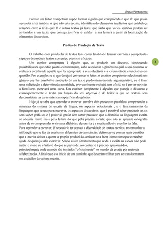 Língua Portuguesa
3
Formar um leitor competente supõe formar alguém que compreenda o que lê: que possa
aprender a ler também o que não esta escrito, identificando elementos implícitos que estabeleça
relações entre o texto que lê e outros textos já lidos; que saiba que vários sentidos podem ser
atribuídos a um texto; que consiga justificar e validar a sua leitura a partir da localização de
elementos discursivos.
Prática de Produção de Texto
O trabalho com produção de textos tem como finalidade formar escritores competentes
capazes de produzir textos coerentes, coesos e eficazes.
Um escritor competente é alguém que, ao produzir um discurso, conhecendo
possibilidades que estão postas culturalmente, sabe selecionar o gênero no qual o seu discurso se
realizara escolhendo aquele que for apropriado a seus objetivos e a circunstância enunciativa em
questão. Por exemplo: se o que deseja é convencer o leitor, o escritor competente selecionará um
gênero que lhe possibilite produção de um texto predominantemente argumentativo, se é fazer
uma solicitação a determinada autoridade, provavelmente redigirá um ofício; se é enviar notícias
a familiares escreverá uma carta. Um escritor competente é alguém que planeja o discurso e
conseqüentemente o texto em função do seu objetivo e do leitor a que se destina sem
desconsiderar as características específicas do gênero.
Hoje já se sabe que aprender a escrever envolve dois processos paralelos: compreender a
natureza do sistema de escrita da língua, os aspectos notacionais , e o funcionamento da
linguagem que se usa para escrever, os aspectos discursivos: que é possível saber produzir textos
sem saber grafá-los e é possível grafar sem saber produzir; que o domínio da linguagem escrita
se adquire muito mais pela leitura do que pela própria escrita; que não se aprende ortografia
antes de se compreender o sistema alfabético de escrita e a escrita não é o espelho da fala.
Para aprender a escrever, é necessário ter acesso a diversidade de textos escritos, testemunhar a
utilização que se faz da escrita em diferentes circunstâncias, defrontar-se com as reais questões
que a escrita coloca a quem se propõe produzi-la, arriscar-se a fazer como consegue e receber
ajuda de quem já sabe escrever. Sendo assim o tratamento que se dá a escrita na escola não pode
inibir o aluno ou afastá-lo do que se pretende; ao contrário é preciso aproximá-los,
principalmente onde quando são iniciados ―oficialmente‖ no mundo da escrita por meio da
alfabetização. Afinal esse é o início de um caminho que deveram trilhar para se transformarem
em cidadãos da cultura escrita.
 