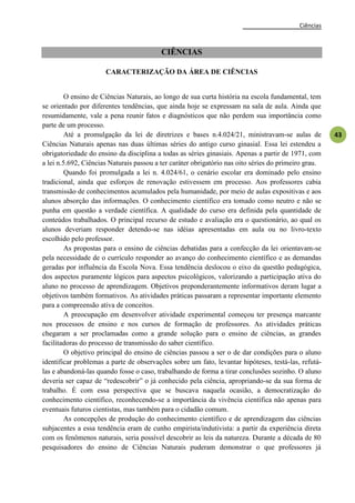 Ciências
43
CIÊNCIAS
CARACTERIZAÇÃO DA ÁREA DE CIÊNCIAS
O ensino de Ciências Naturais, ao longo de sua curta história na escola fundamental, tem
se orientado por diferentes tendências, que ainda hoje se expressam na sala de aula. Ainda que
resumidamente, vale a pena reunir fatos e diagnósticos que não perdem sua importância como
parte de um processo.
Até a promulgação da lei de diretrizes e bases n.4.024/21, ministravam-se aulas de
Ciências Naturais apenas nas duas últimas séries do antigo curso ginasial. Essa lei estendeu a
obrigatoriedade do ensino da disciplina a todas as séries ginasiais. Apenas a partir de 1971, com
a lei n.5.692, Ciências Naturais passou a ter caráter obrigatório nas oito séries do primeiro grau.
Quando foi promulgada a lei n. 4.024/61, o cenário escolar era dominado pelo ensino
tradicional, ainda que esforços de renovação estivessem em processo. Aos professores cabia
transmissão de conhecimentos acumulados pela humanidade, por meio de aulas expositivas e aos
alunos absorção das informações. O conhecimento científico era tomado como neutro e não se
punha em questão a verdade científica. A qualidade do curso era definida pela quantidade de
conteúdos trabalhados. O principal recurso de estudo e avaliação era o questionário, ao qual os
alunos deveriam responder detendo-se nas idéias apresentadas em aula ou no livro-texto
escolhido pelo professor.
As propostas para o ensino de ciências debatidas para a confecção da lei orientavam-se
pela necessidade de o currículo responder ao avanço do conhecimento científico e as demandas
geradas por influência da Escola Nova. Essa tendência deslocou o eixo da questão pedagógica,
dos aspectos puramente lógicos para aspectos psicológicos, valorizando a participação ativa do
aluno no processo de aprendizagem. Objetivos preponderantemente informativos deram lugar a
objetivos também formativos. As atividades práticas passaram a representar importante elemento
para a compreensão ativa de conceitos.
A preocupação em desenvolver atividade experimental começou ter presença marcante
nos processos de ensino e nos cursos de formação de professores. As atividades práticas
chegaram a ser proclamadas como a grande solução para o ensino de ciências, as grandes
facilitadoras do processo de transmissão do saber científico.
O objetivo principal do ensino de ciências passou a ser o de dar condições para o aluno
identificar problemas a parte de observações sobre um fato, levantar hipóteses, testá-las, refutá-
las e abandoná-las quando fosse o caso, trabalhando de forma a tirar conclusões sozinho. O aluno
deveria ser capaz de ―redescobrir‖ o já conhecido pela ciência, apropriando-se da sua forma de
trabalho. É com essa perspectiva que se buscava naquela ocasião, a democratização do
conhecimento científico, reconhecendo-se a importância da vivência científica não apenas para
eventuais futuros cientistas, mas também para o cidadão comum.
As concepções de produção do conhecimento científico e de aprendizagem das ciências
subjacentes a essa tendência eram de cunho empirista/indutivista: a partir da experiência direta
com os fenômenos naturais, seria possível descobrir as leis da natureza. Durante a década de 80
pesquisadores do ensino de Ciências Naturais puderam demonstrar o que professores já
 