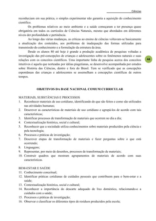 Ciências
44
reconheciam em sua prática, o simples experimentar não garantia a aquisição do conhecimento
científico.
Os problemas relativos ao meio ambiente e a saúde começaram a ter presença quase
obrigatória em todos os currículos de Ciências Naturais, mesmo que abordados em diferentes
níveis der profundidade e pertinência.
Ao longo das várias mudanças, as críticas ao ensino de ciências voltavam-se basicamente
a atualização dos conteúdos, aos problemas de inadequação das formas utilizadas para
transmissão do conhecimento e a formulação da estrutura da área.
Desde os alunos 80 até hoje é grande a produção acadêmica de pesquisas voltadas a
investigação das pré-concepções de crianças e adolescentes sobre os fenômenos naturais e suas
relações com os conceitos científicos. Uma importante linha de pesquisa acerca dos conceitos
intuitivos é aquela que norteadas por idéias piagetianas, se desenvolve acompanhada por estudos
sobre História das Ciências, dentro e fora do Brasil. Tem se verificado que as concepções
espontâneas das crianças e adolescentes se assemelham a concepções científicas de outros
tempos.
OBJETIVOS DA BASE NACIONAL COMUM CURRICULAR
MATERIAIS, SUBSTÂNCIAS E PROCESSOS
1. Reconhecer materiais de uso cotidiano, identificando do que são feitos e como são utilizados
nas atividades humanas;
2. Descrever as características de materiais de uso cotidiano e agrupá-los de acordo com tais
características;
3. Identificar processos de transformação de materiais que ocorrem no dia a dia;
4. Contextualização histórica, social e cultural;
5. Reconhecer que a sociedade utiliza conhecimentos sobre materiais produzidos pela ciência e
pela tecnologia;
6. Processos e práticas de investigação;
7. Descrever etapas de transformação de materiais e fazer perguntas sobre o que está
ocorrendo;
8. Linguagens;
9. Representar, por meio de desenhos, processos de transformação de materiais;
10. Construir quadros que mostram agrupamentos de materiais de acordo com suas
características.
BEM-ESTAR E SAÚDE
11. Conhecimento conceitual;
12. Identificar práticas cotidianas de cuidados pessoais que contribuem para o bem-estar e a
saúde;
13. Contextualização histórica, social e cultural;
14. Reconhecer a importância do descarte adequado de lixo doméstico, relacionando-o a
cuidados com a saúde;
15. Processos e práticas de investigação;
16. Observar e classificar os diferentes tipos de resíduos produzidos pela escola;
 